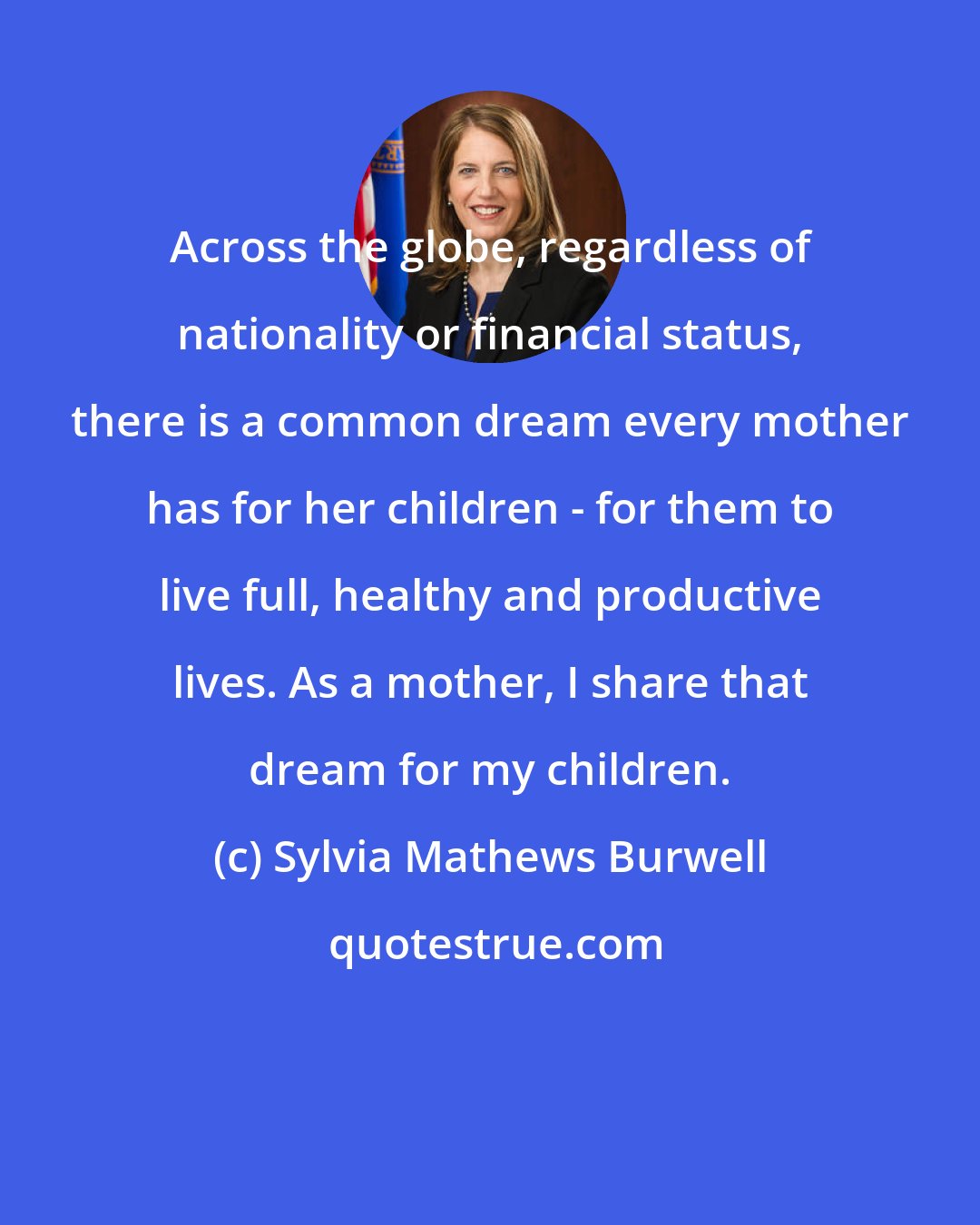 Sylvia Mathews Burwell: Across the globe, regardless of nationality or financial status, there is a common dream every mother has for her children - for them to live full, healthy and productive lives. As a mother, I share that dream for my children.