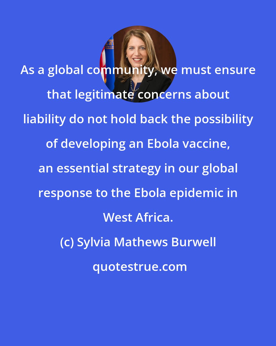 Sylvia Mathews Burwell: As a global community, we must ensure that legitimate concerns about liability do not hold back the possibility of developing an Ebola vaccine, an essential strategy in our global response to the Ebola epidemic in West Africa.