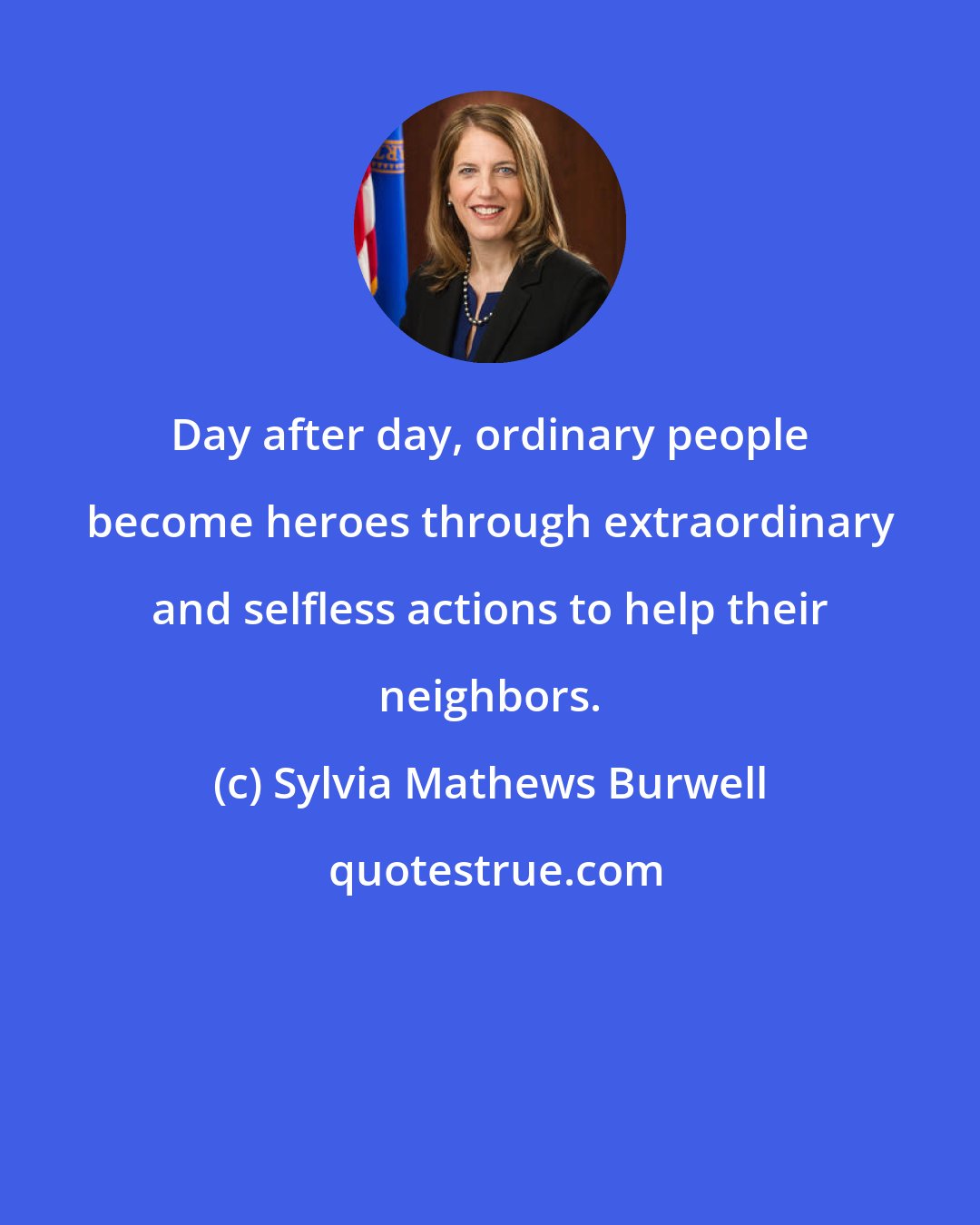 Sylvia Mathews Burwell: Day after day, ordinary people become heroes through extraordinary and selfless actions to help their neighbors.