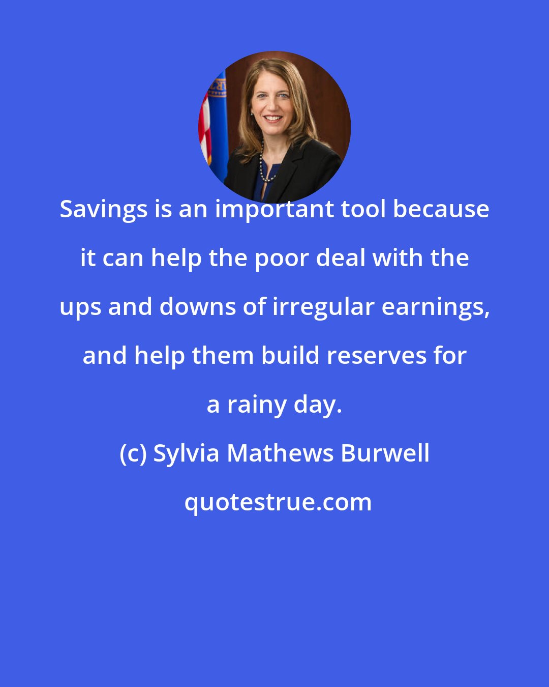Sylvia Mathews Burwell: Savings is an important tool because it can help the poor deal with the ups and downs of irregular earnings, and help them build reserves for a rainy day.