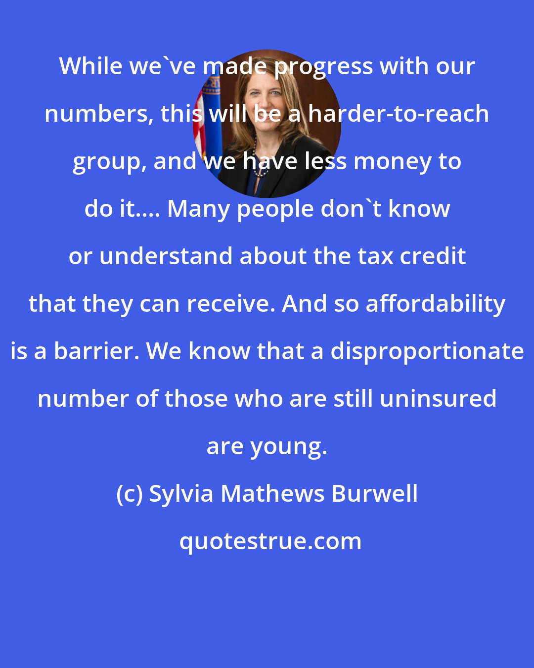 Sylvia Mathews Burwell: While we've made progress with our numbers, this will be a harder-to-reach group, and we have less money to do it.... Many people don't know or understand about the tax credit that they can receive. And so affordability is a barrier. We know that a disproportionate number of those who are still uninsured are young.