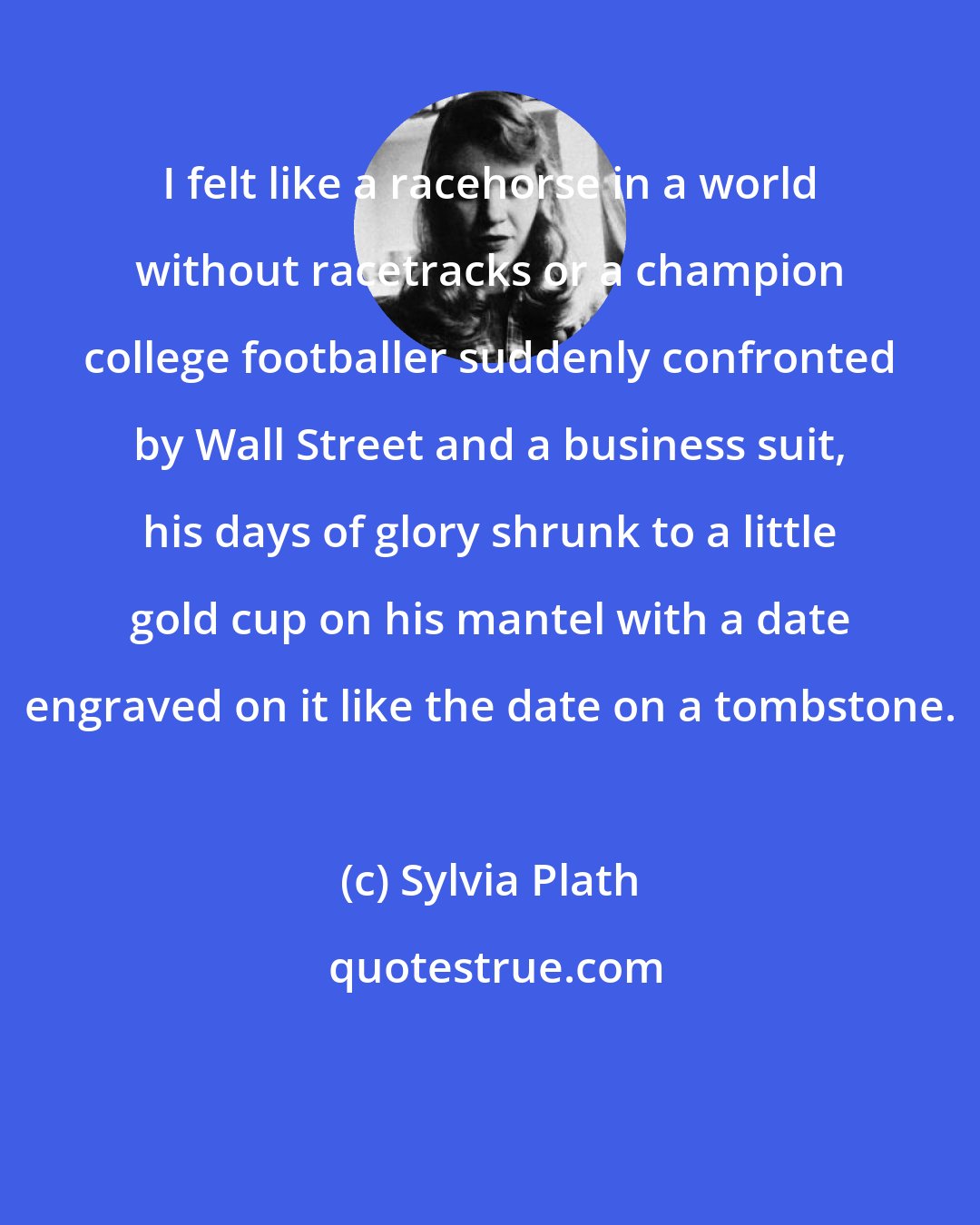 Sylvia Plath: I felt like a racehorse in a world without racetracks or a champion college footballer suddenly confronted by Wall Street and a business suit, his days of glory shrunk to a little gold cup on his mantel with a date engraved on it like the date on a tombstone.