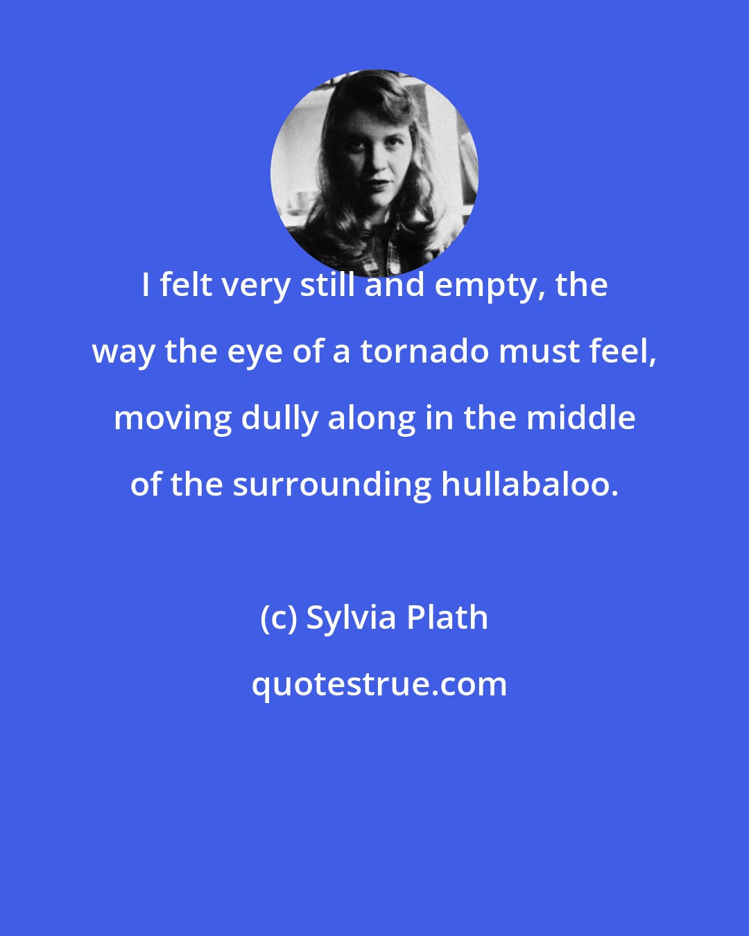 Sylvia Plath: I felt very still and empty, the way the eye of a tornado must feel, moving dully along in the middle of the surrounding hullabaloo.