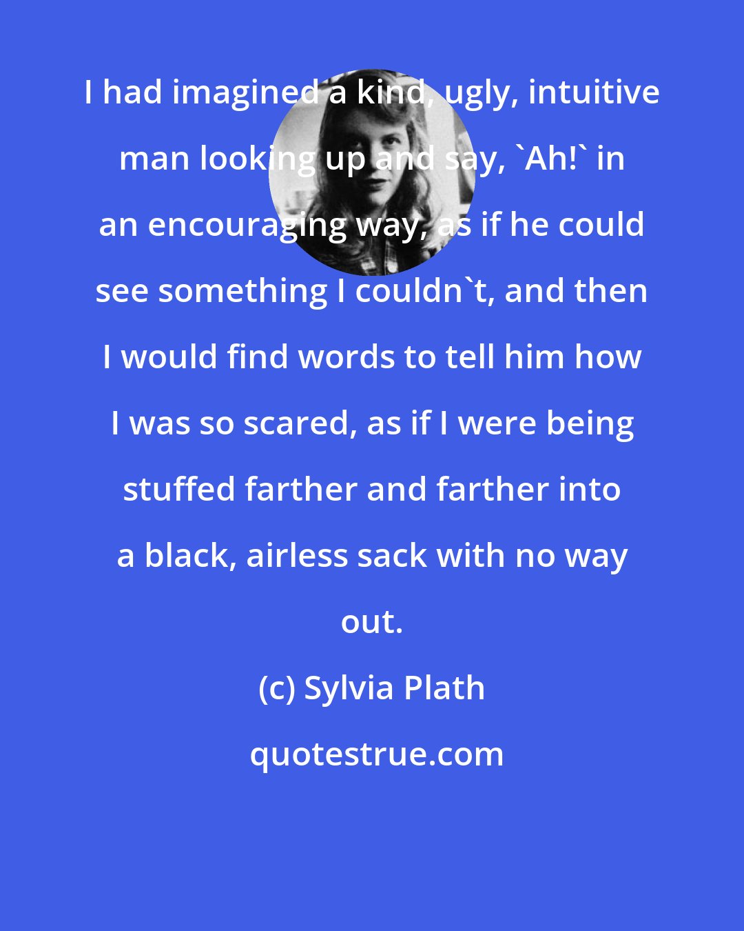 Sylvia Plath: I had imagined a kind, ugly, intuitive man looking up and say, 'Ah!' in an encouraging way, as if he could see something I couldn't, and then I would find words to tell him how I was so scared, as if I were being stuffed farther and farther into a black, airless sack with no way out.