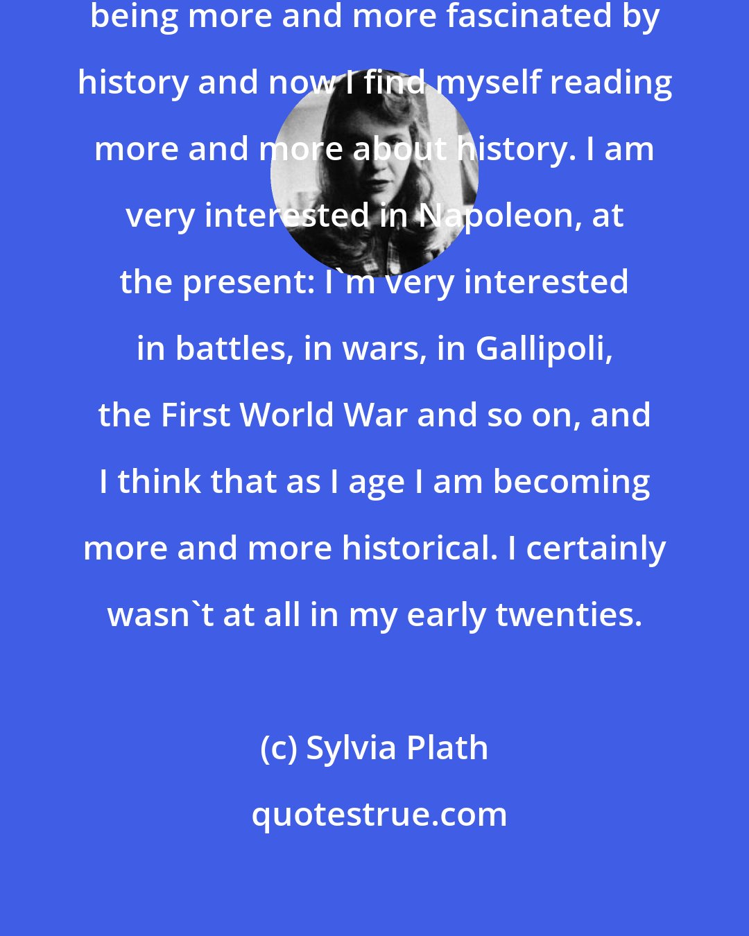 Sylvia Plath: I am not a historian, but I find myself being more and more fascinated by history and now I find myself reading more and more about history. I am very interested in Napoleon, at the present: I'm very interested in battles, in wars, in Gallipoli, the First World War and so on, and I think that as I age I am becoming more and more historical. I certainly wasn't at all in my early twenties.