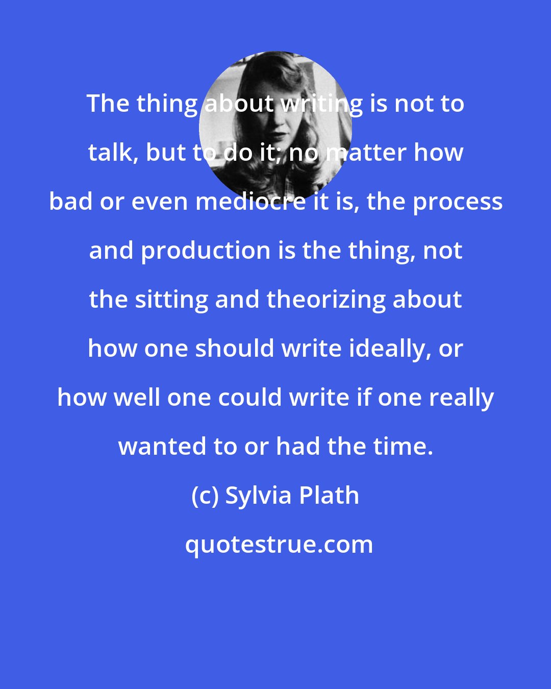 Sylvia Plath: The thing about writing is not to talk, but to do it; no matter how bad or even mediocre it is, the process and production is the thing, not the sitting and theorizing about how one should write ideally, or how well one could write if one really wanted to or had the time.