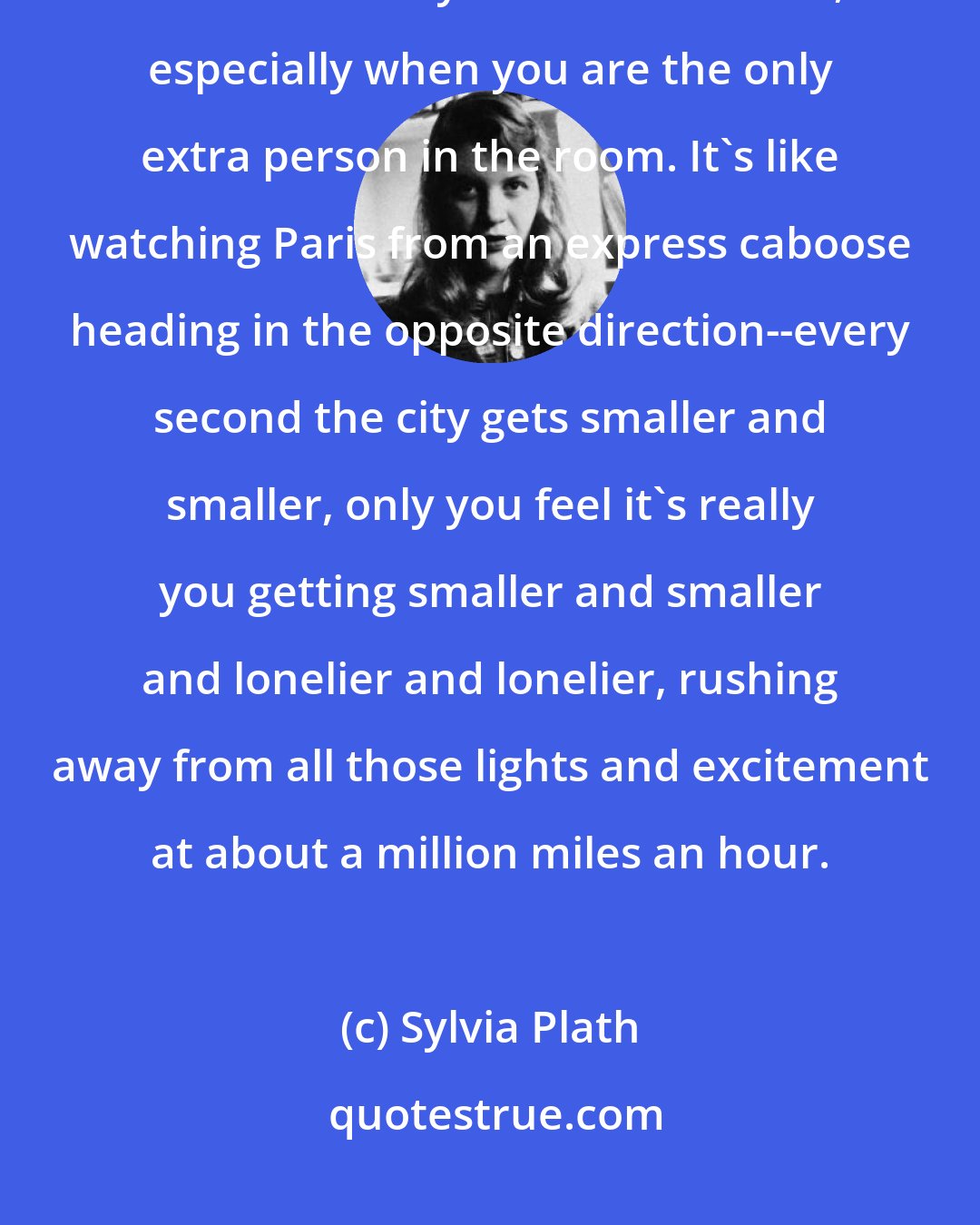 Sylvia Plath: There is something demoralizing about watching two people get more and more crazy about each other, especially when you are the only extra person in the room. It's like watching Paris from an express caboose heading in the opposite direction--every second the city gets smaller and smaller, only you feel it's really you getting smaller and smaller and lonelier and lonelier, rushing away from all those lights and excitement at about a million miles an hour.