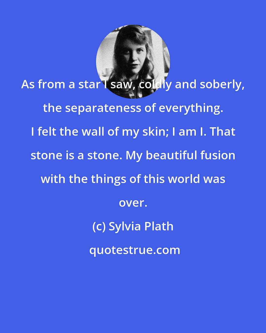Sylvia Plath: As from a star I saw, coldly and soberly, the separateness of everything. I felt the wall of my skin; I am I. That stone is a stone. My beautiful fusion with the things of this world was over.