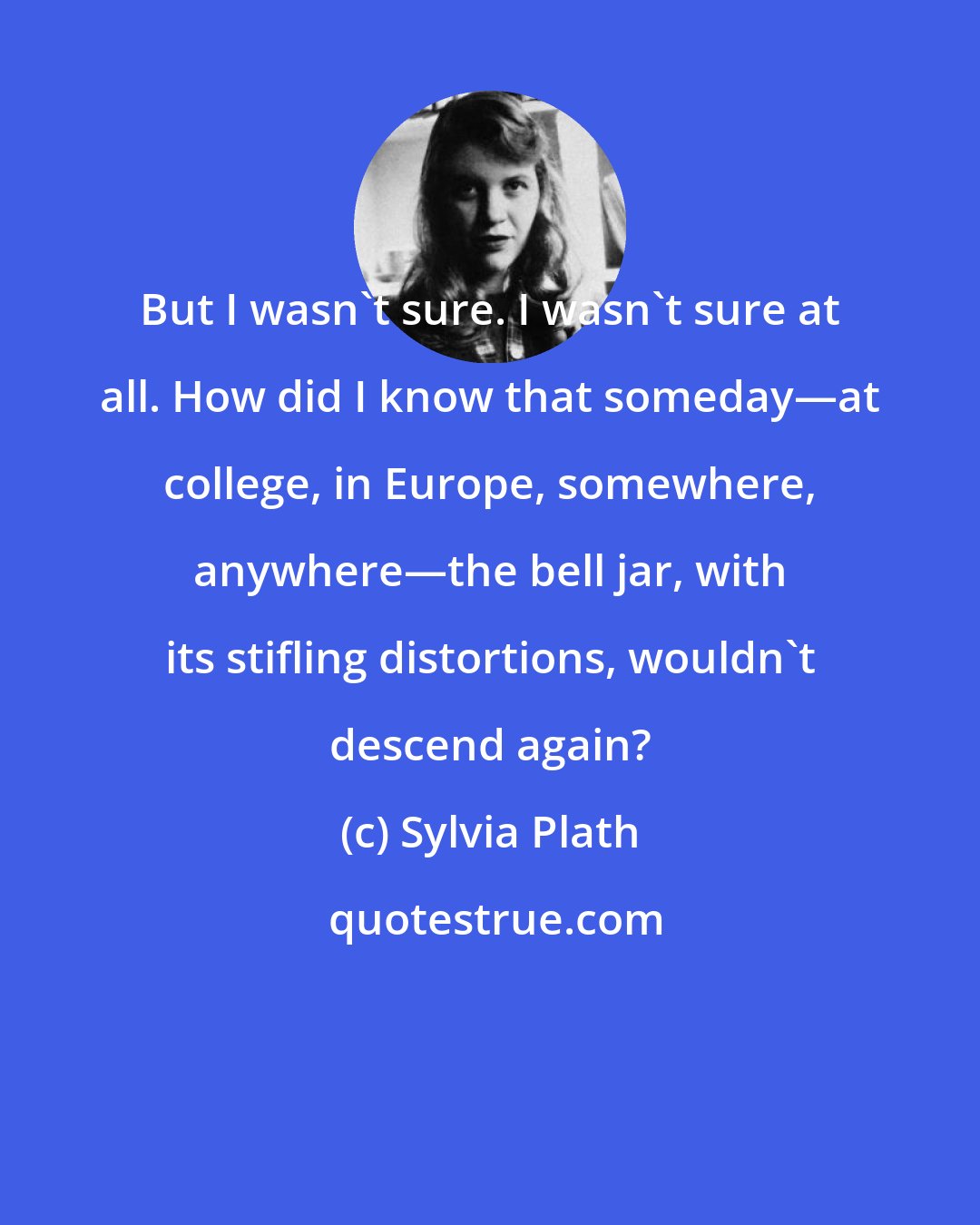 Sylvia Plath: But I wasn't sure. I wasn't sure at all. How did I know that someday―at college, in Europe, somewhere, anywhere―the bell jar, with its stifling distortions, wouldn't descend again?