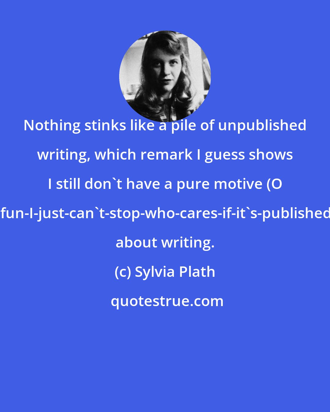 Sylvia Plath: Nothing stinks like a pile of unpublished writing, which remark I guess shows I still don't have a pure motive (O it's-such-fun-I-just-can't-stop-who-cares-if-it's-published-or-read) about writing.