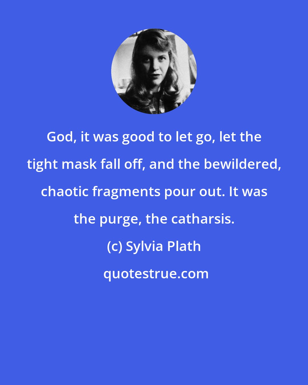 Sylvia Plath: God, it was good to let go, let the tight mask fall off, and the bewildered, chaotic fragments pour out. It was the purge, the catharsis.