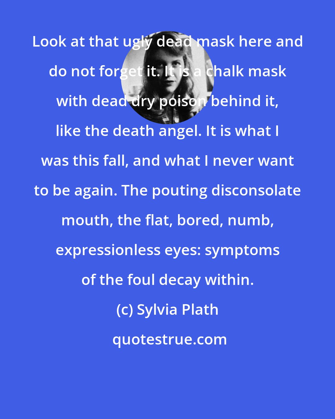 Sylvia Plath: Look at that ugly dead mask here and do not forget it. It is a chalk mask with dead dry poison behind it, like the death angel. It is what I was this fall, and what I never want to be again. The pouting disconsolate mouth, the flat, bored, numb, expressionless eyes: symptoms of the foul decay within.