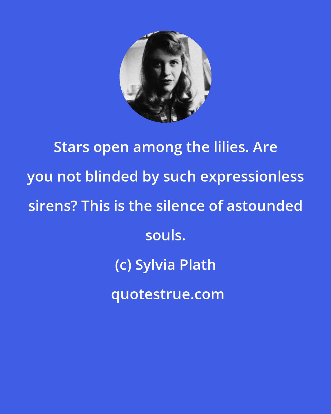 Sylvia Plath: Stars open among the lilies. Are you not blinded by such expressionless sirens? This is the silence of astounded souls.