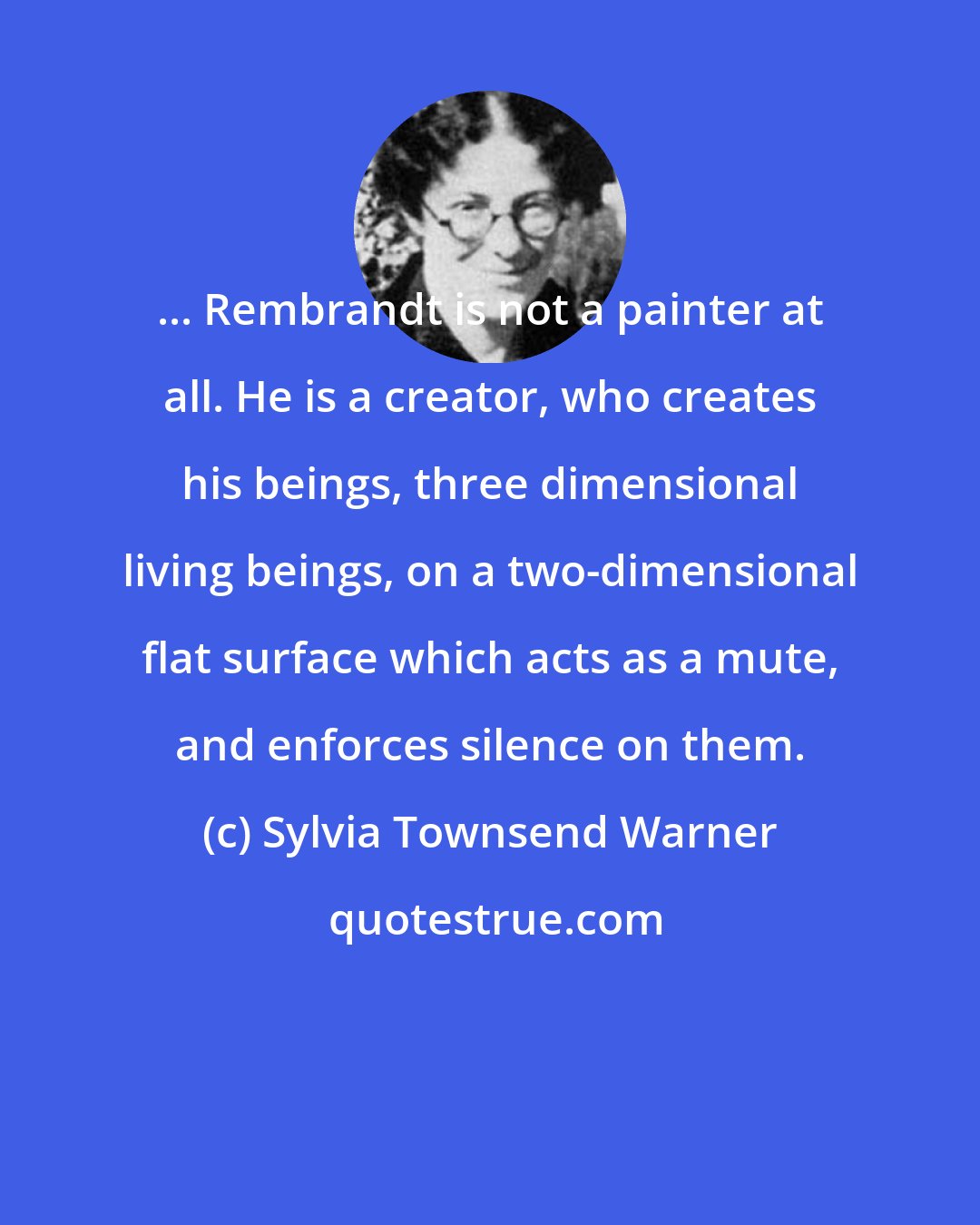 Sylvia Townsend Warner: ... Rembrandt is not a painter at all. He is a creator, who creates his beings, three dimensional living beings, on a two-dimensional flat surface which acts as a mute, and enforces silence on them.