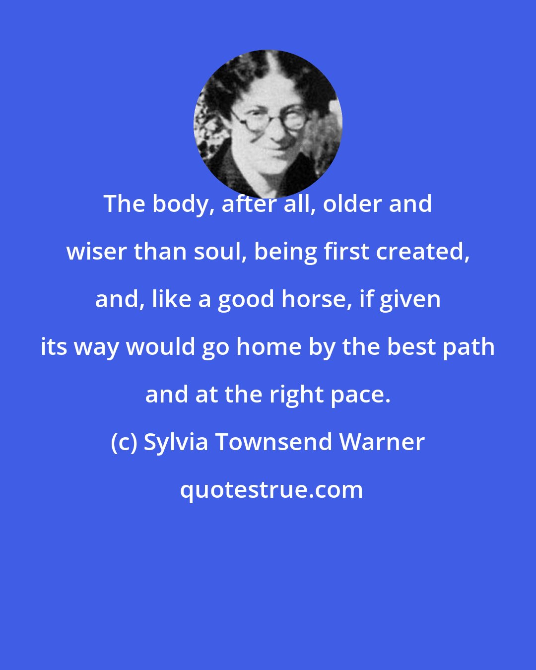 Sylvia Townsend Warner: The body, after all, older and wiser than soul, being first created, and, like a good horse, if given its way would go home by the best path and at the right pace.