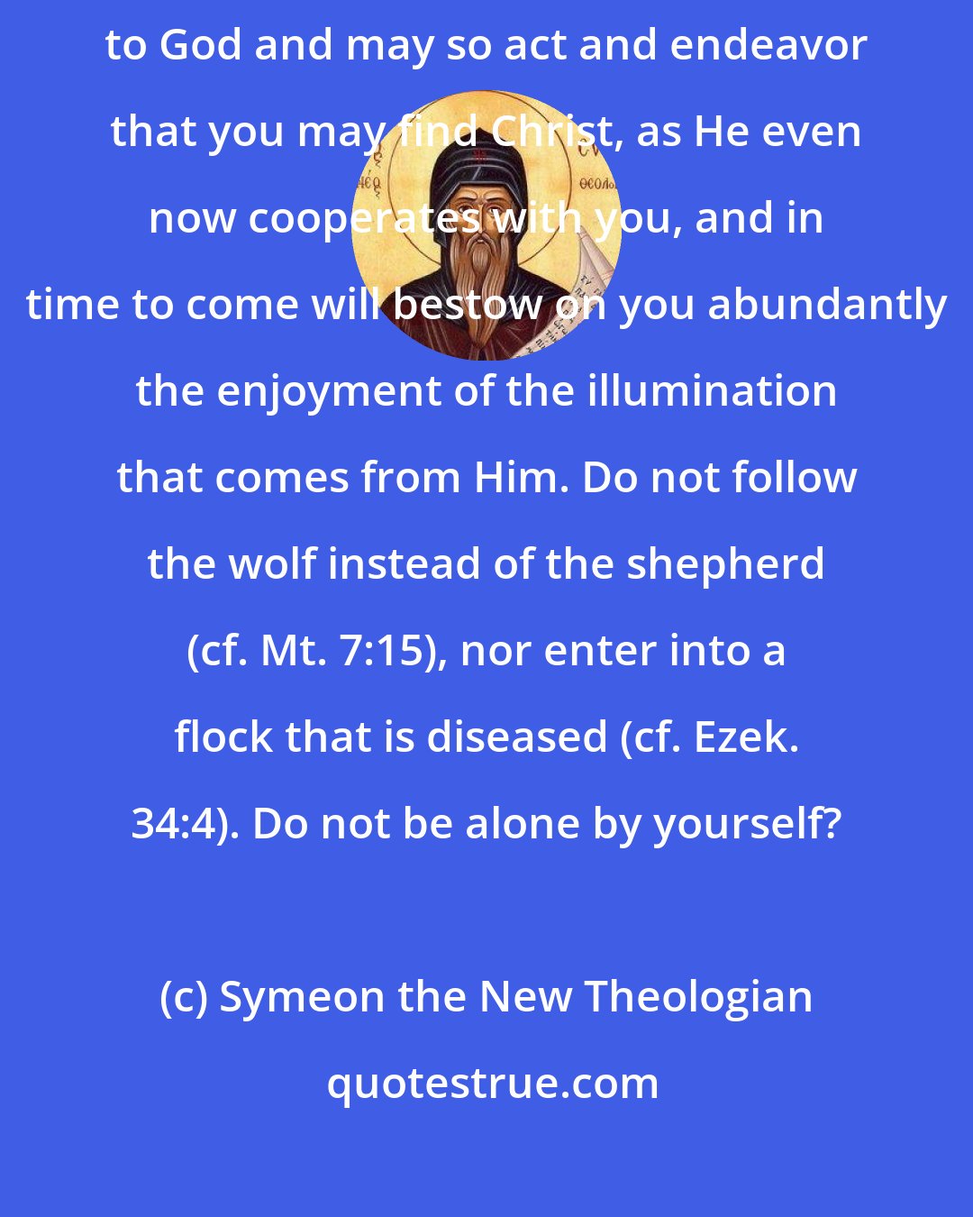 Symeon the New Theologian: ... I pray... that you may discern your affairs in a manner pleasing to God and may so act and endeavor that you may find Christ, as He even now cooperates with you, and in time to come will bestow on you abundantly the enjoyment of the illumination that comes from Him. Do not follow the wolf instead of the shepherd (cf. Mt. 7:15), nor enter into a flock that is diseased (cf. Ezek. 34:4). Do not be alone by yourself?