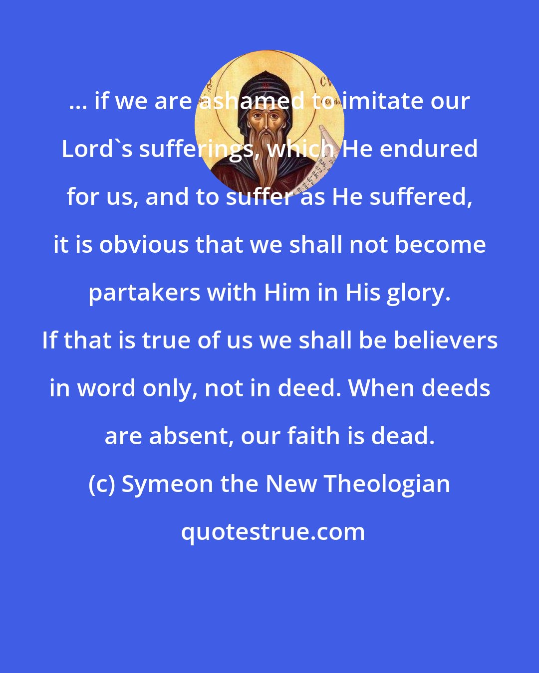 Symeon the New Theologian: ... if we are ashamed to imitate our Lord's sufferings, which He endured for us, and to suffer as He suffered, it is obvious that we shall not become partakers with Him in His glory. If that is true of us we shall be believers in word only, not in deed. When deeds are absent, our faith is dead.