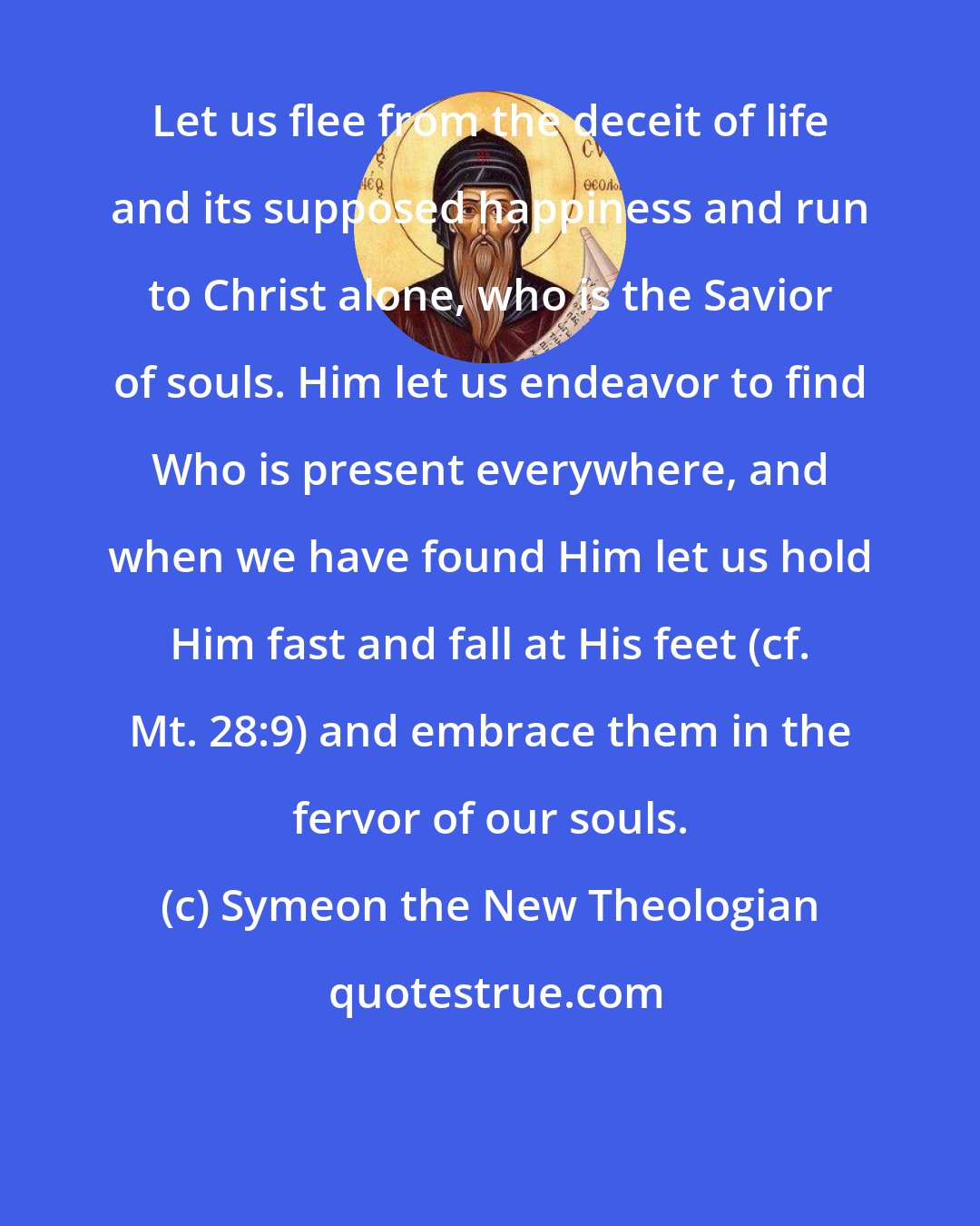 Symeon the New Theologian: Let us flee from the deceit of life and its supposed happiness and run to Christ alone, who is the Savior of souls. Him let us endeavor to find Who is present everywhere, and when we have found Him let us hold Him fast and fall at His feet (cf. Mt. 28:9) and embrace them in the fervor of our souls.