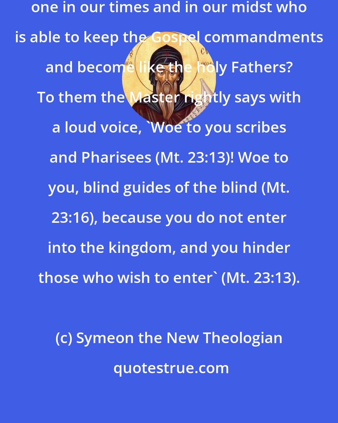 Symeon the New Theologian: ... men... who say that there is no one in our times and in our midst who is able to keep the Gospel commandments and become like the holy Fathers? To them the Master rightly says with a loud voice, 'Woe to you scribes and Pharisees (Mt. 23:13)! Woe to you, blind guides of the blind (Mt. 23:16), because you do not enter into the kingdom, and you hinder those who wish to enter' (Mt. 23:13).