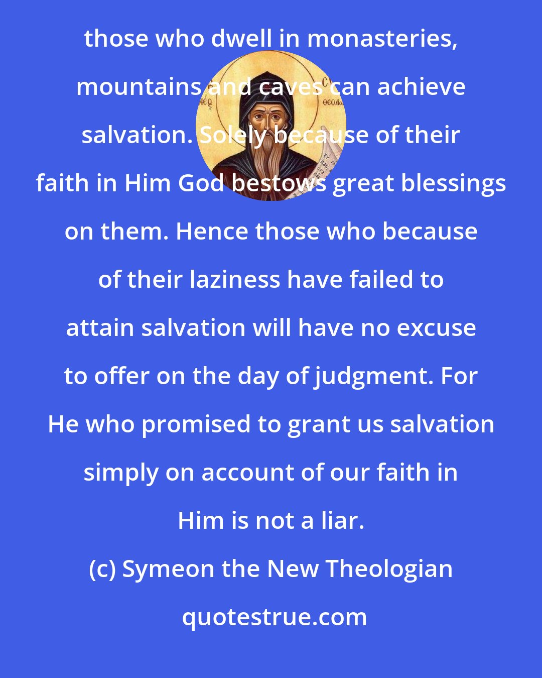 Symeon the New Theologian: Provided they live a worthy life, both those who choose to dwell in the midst of noise and hubbub and those who dwell in monasteries, mountains and caves can achieve salvation. Solely because of their faith in Him God bestows great blessings on them. Hence those who because of their laziness have failed to attain salvation will have no excuse to offer on the day of judgment. For He who promised to grant us salvation simply on account of our faith in Him is not a liar.