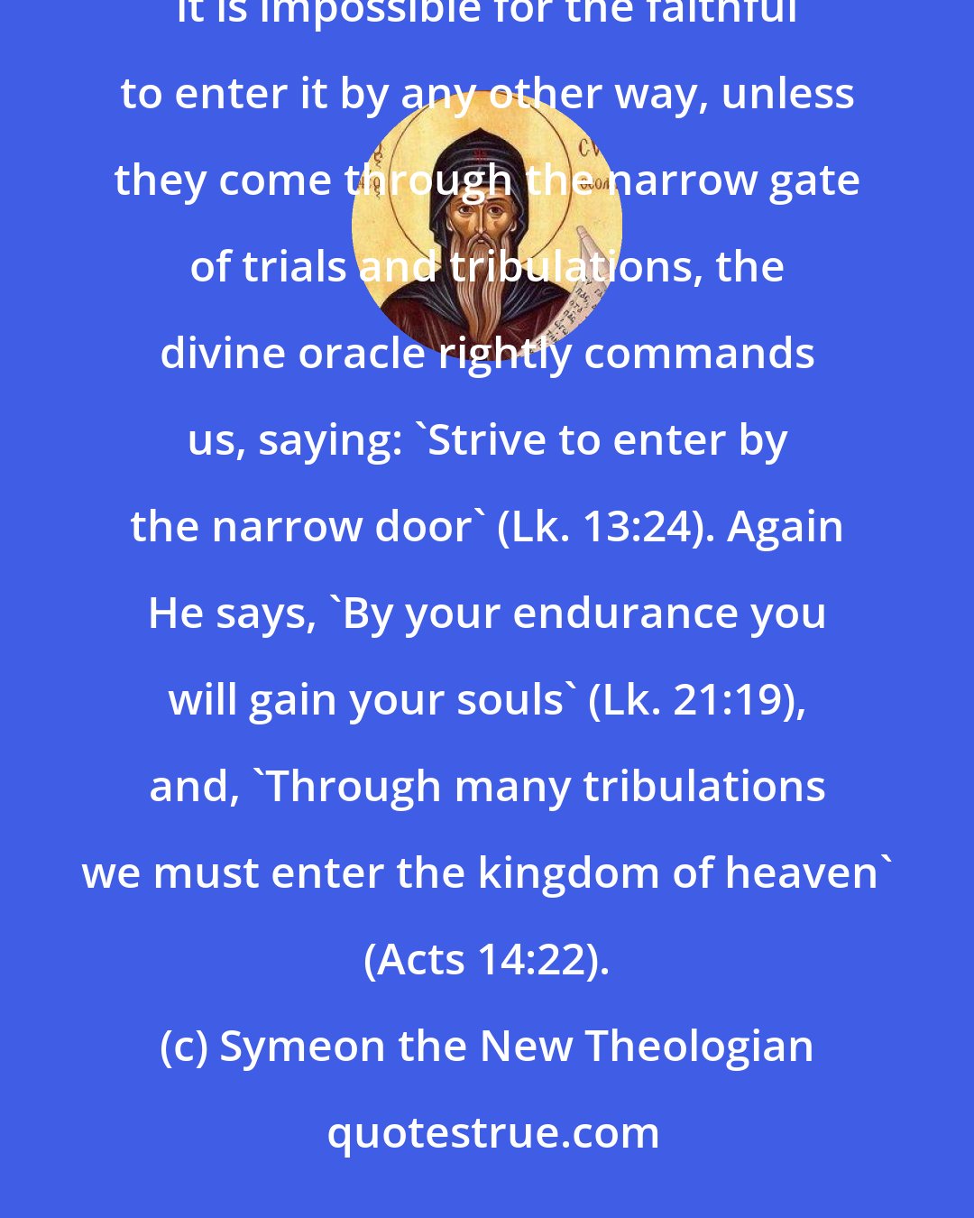 Symeon the New Theologian: Since ... 'the kingdom of heaven suffers violence and the violent take it by force' (Mt. 11:12), and it is impossible for the faithful to enter it by any other way, unless they come through the narrow gate of trials and tribulations, the divine oracle rightly commands us, saying: 'Strive to enter by the narrow door' (Lk. 13:24). Again He says, 'By your endurance you will gain your souls' (Lk. 21:19), and, 'Through many tribulations we must enter the kingdom of heaven' (Acts 14:22).