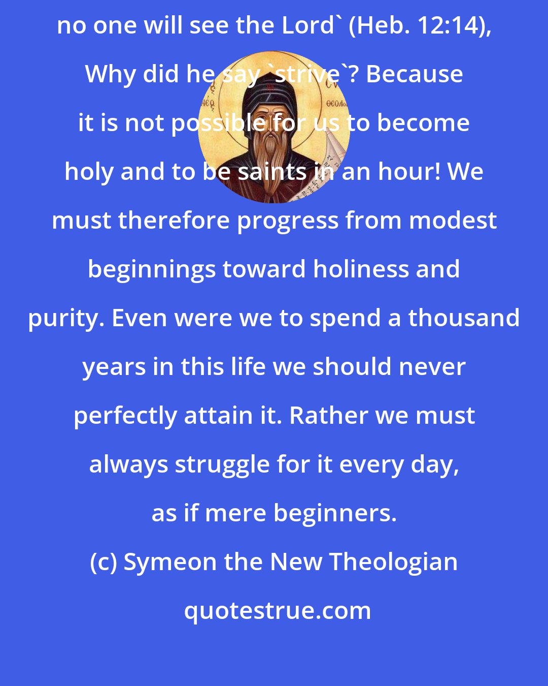 Symeon the New Theologian: 'Strive for peace with all men, and for the holiness without which no one will see the Lord' (Heb. 12:14), Why did he say 'strive'? Because it is not possible for us to become holy and to be saints in an hour! We must therefore progress from modest beginnings toward holiness and purity. Even were we to spend a thousand years in this life we should never perfectly attain it. Rather we must always struggle for it every day, as if mere beginners.
