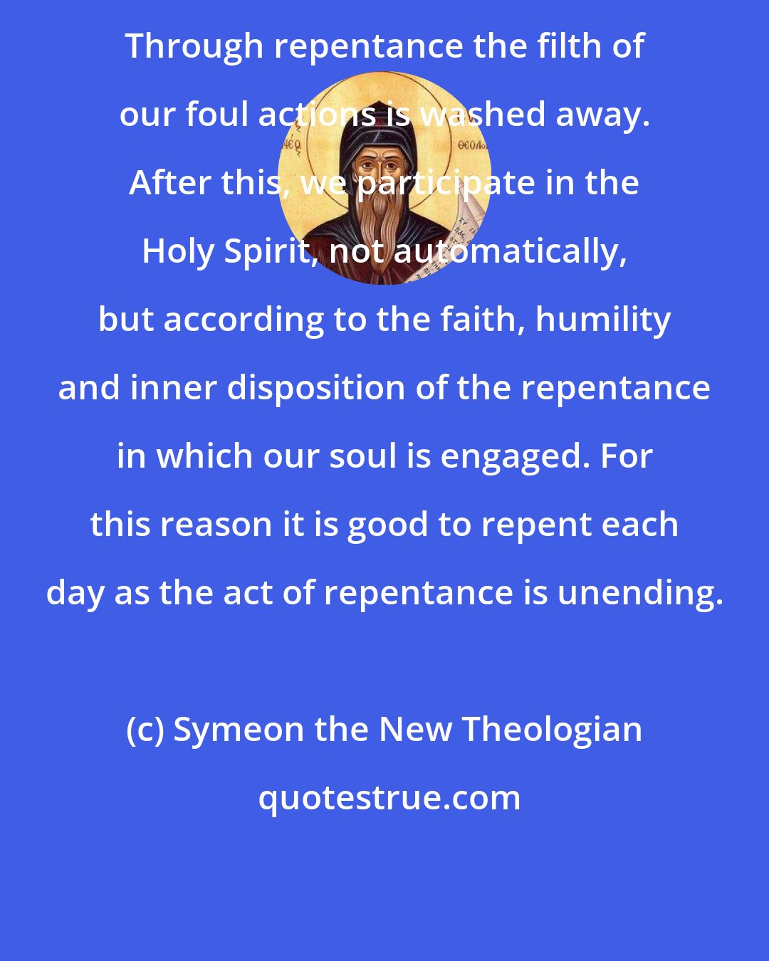 Symeon the New Theologian: Through repentance the filth of our foul actions is washed away. After this, we participate in the Holy Spirit, not automatically, but according to the faith, humility and inner disposition of the repentance in which our soul is engaged. For this reason it is good to repent each day as the act of repentance is unending.