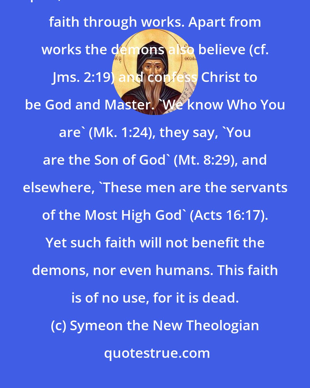 Symeon the New Theologian: Unbelievers, those who believe with difficulty, or believe in part, are those who do not show their faith through works. Apart from works the demons also believe (cf. Jms. 2:19) and confess Christ to be God and Master. 'We know Who You are' (Mk. 1:24), they say, 'You are the Son of God' (Mt. 8:29), and elsewhere, 'These men are the servants of the Most High God' (Acts 16:17). Yet such faith will not benefit the demons, nor even humans. This faith is of no use, for it is dead.