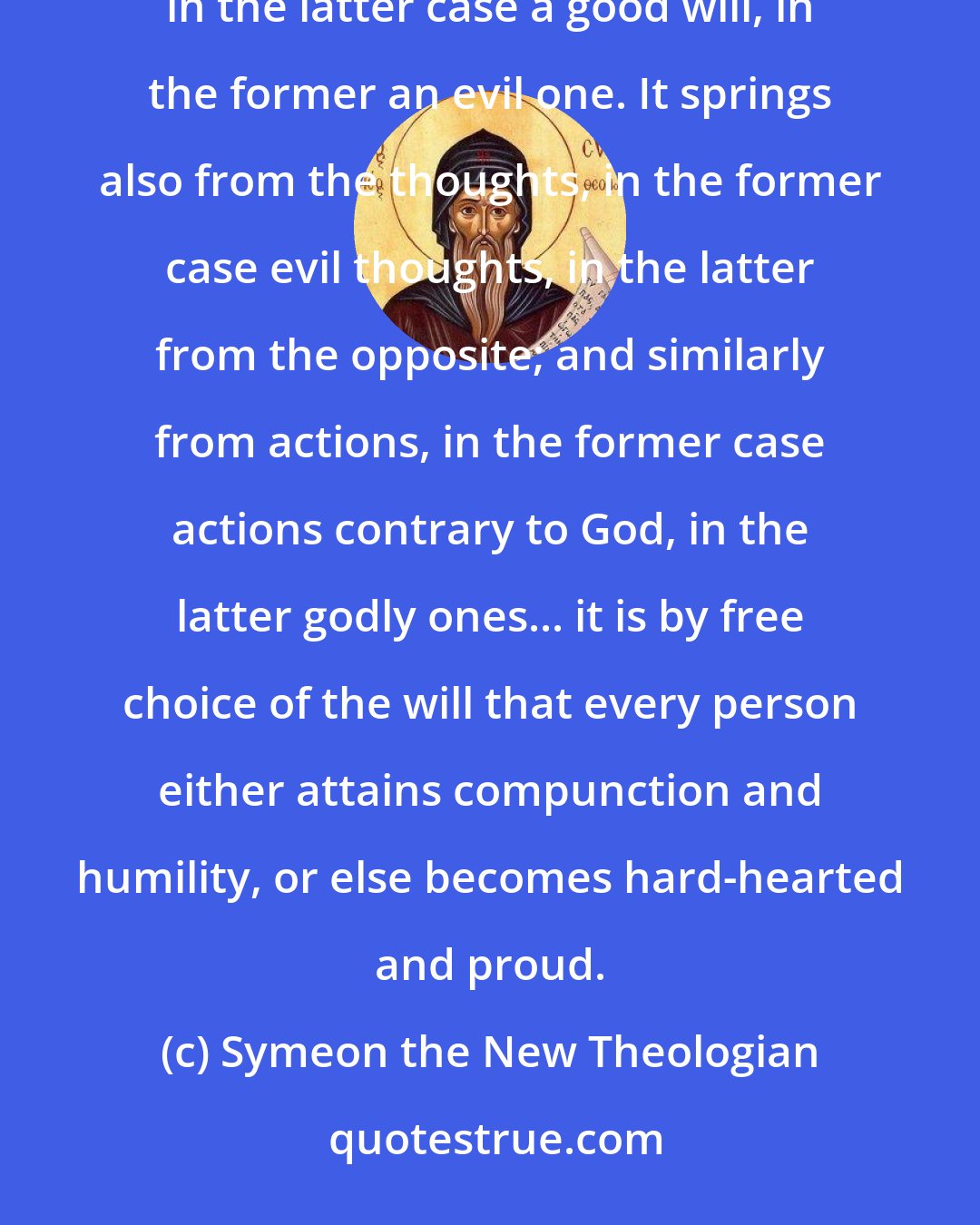 Symeon the New Theologian: What is the cause that one is hardened, and another readily moved to compunction? Listen! It springs from the will, in the latter case a good will, in the former an evil one. It springs also from the thoughts, in the former case evil thoughts, in the latter from the opposite; and similarly from actions, in the former case actions contrary to God, in the latter godly ones... it is by free choice of the will that every person either attains compunction and humility, or else becomes hard-hearted and proud.
