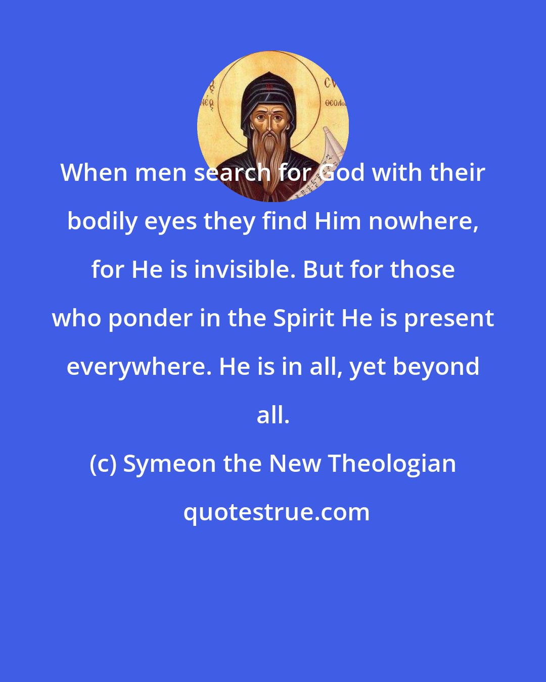 Symeon the New Theologian: When men search for God with their bodily eyes they find Him nowhere, for He is invisible. But for those who ponder in the Spirit He is present everywhere. He is in all, yet beyond all.
