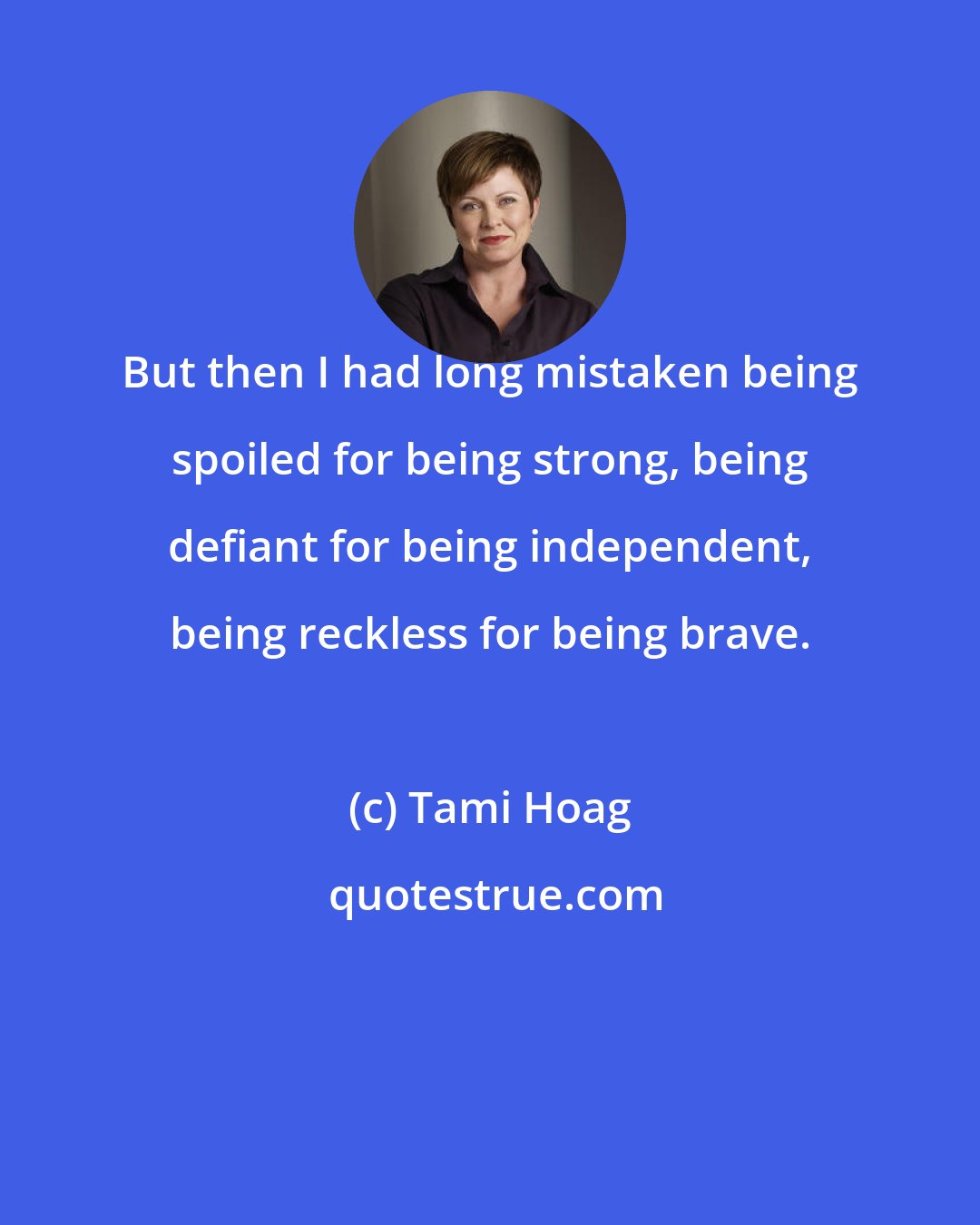 Tami Hoag: But then I had long mistaken being spoiled for being strong, being defiant for being independent, being reckless for being brave.