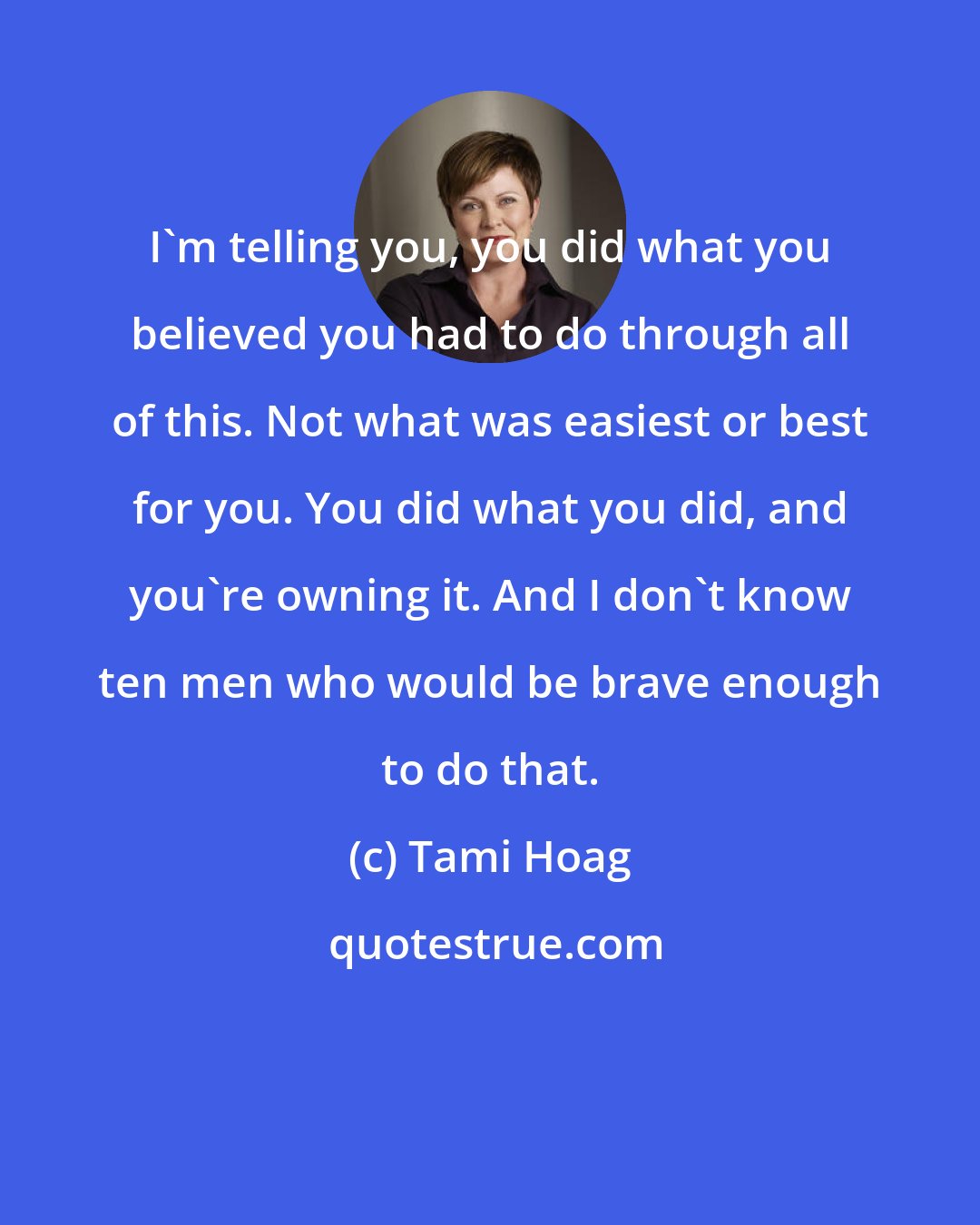 Tami Hoag: I'm telling you, you did what you believed you had to do through all of this. Not what was easiest or best for you. You did what you did, and you're owning it. And I don't know ten men who would be brave enough to do that.