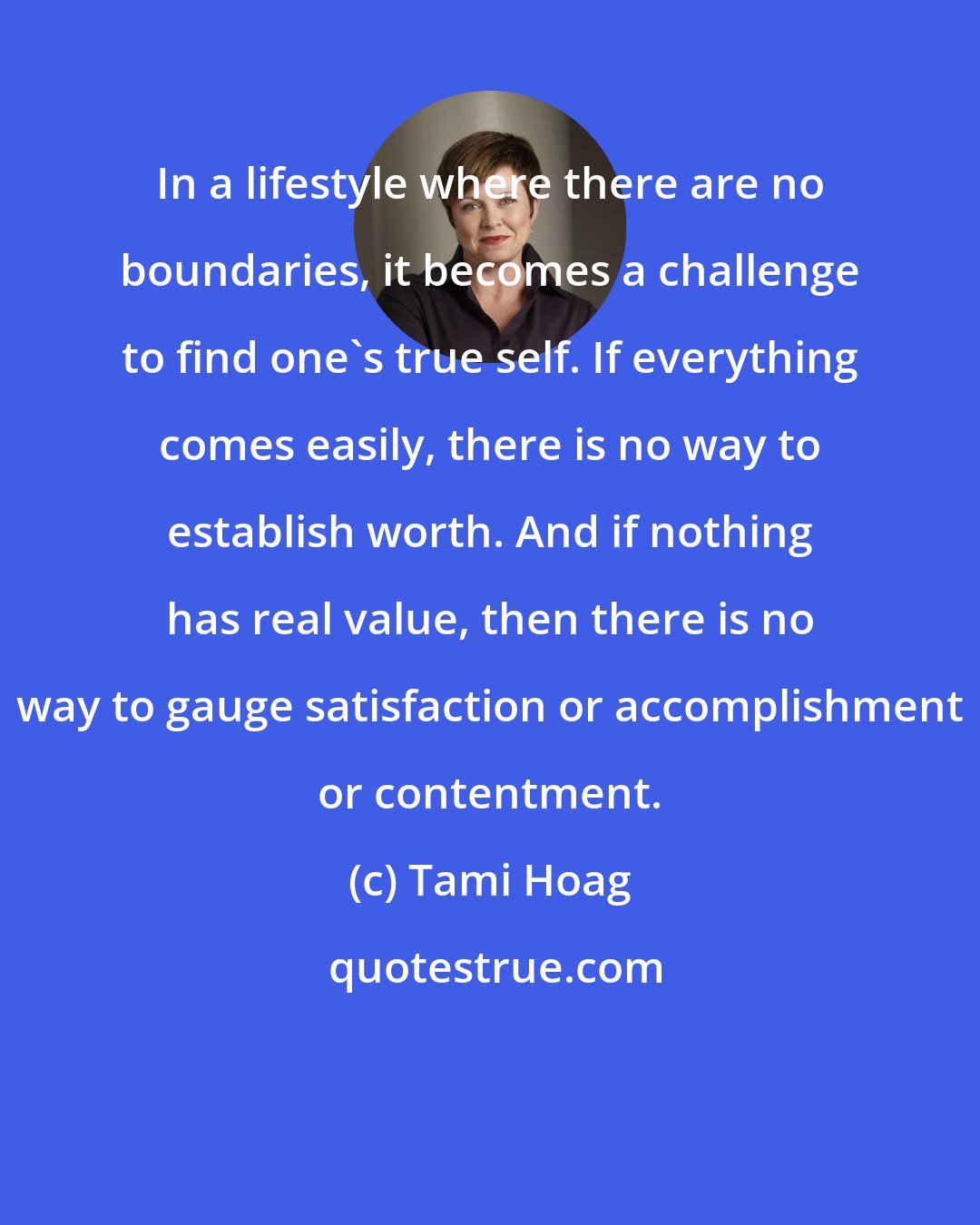 Tami Hoag: In a lifestyle where there are no boundaries, it becomes a challenge to find one's true self. If everything comes easily, there is no way to establish worth. And if nothing has real value, then there is no way to gauge satisfaction or accomplishment or contentment.