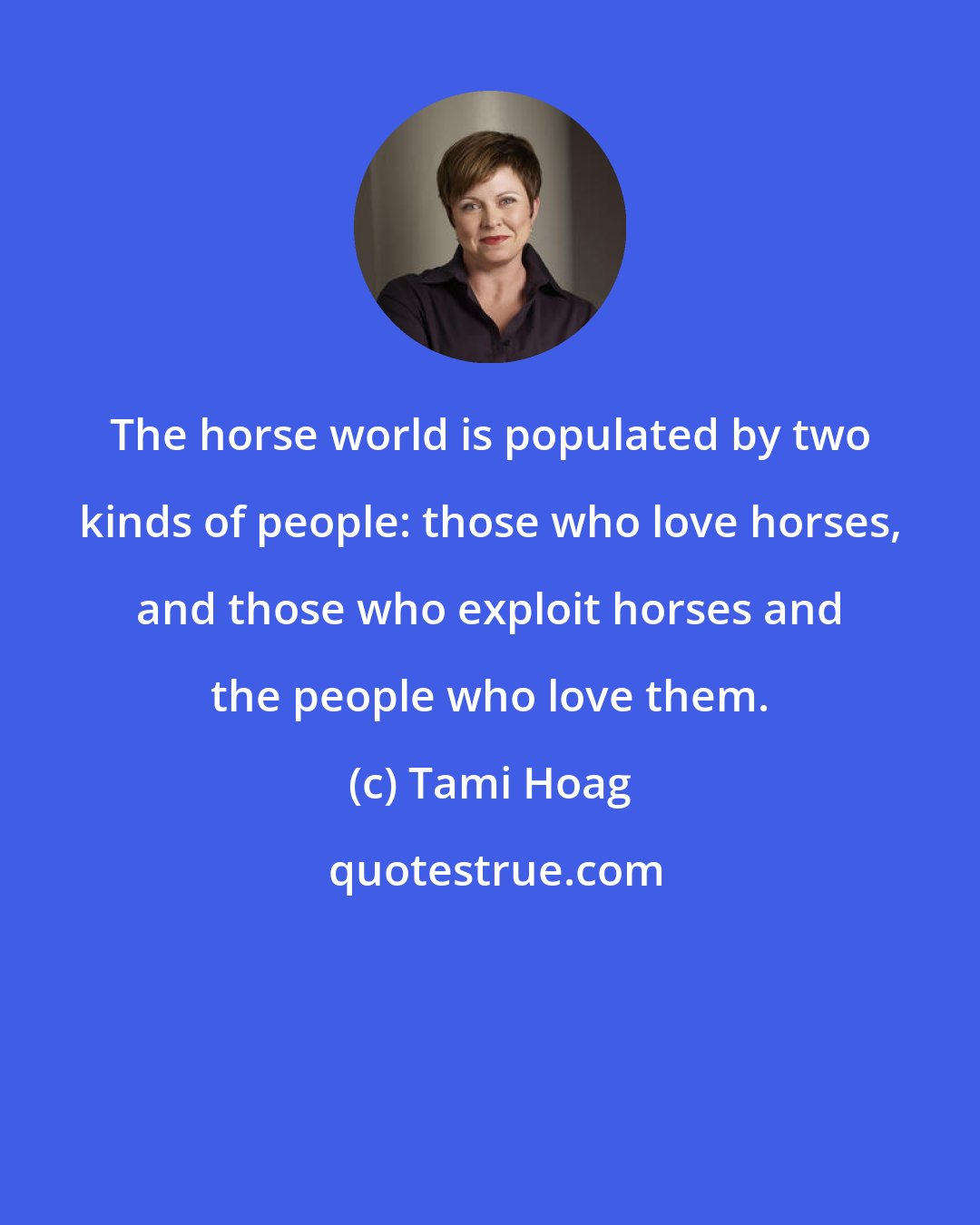 Tami Hoag: The horse world is populated by two kinds of people: those who love horses, and those who exploit horses and the people who love them.