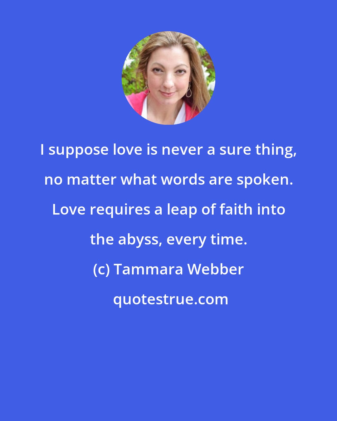 Tammara Webber: I suppose love is never a sure thing, no matter what words are spoken. Love requires a leap of faith into the abyss, every time.