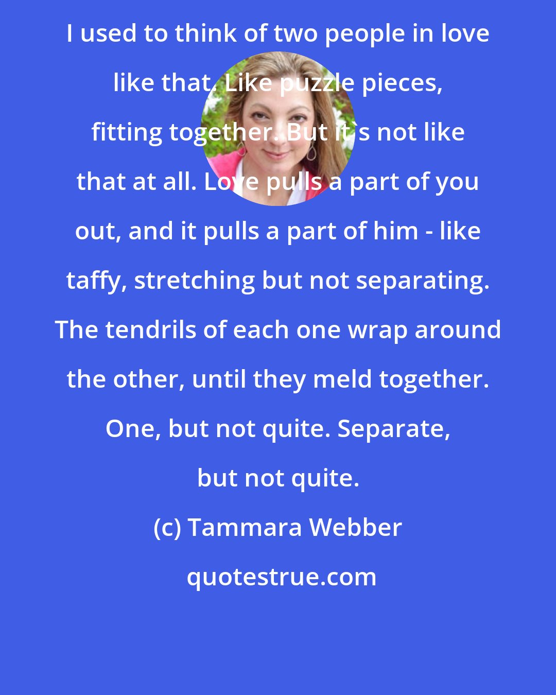 Tammara Webber: I used to think of two people in love like that. Like puzzle pieces, fitting together. But it's not like that at all. Love pulls a part of you out, and it pulls a part of him - like taffy, stretching but not separating. The tendrils of each one wrap around the other, until they meld together. One, but not quite. Separate, but not quite.