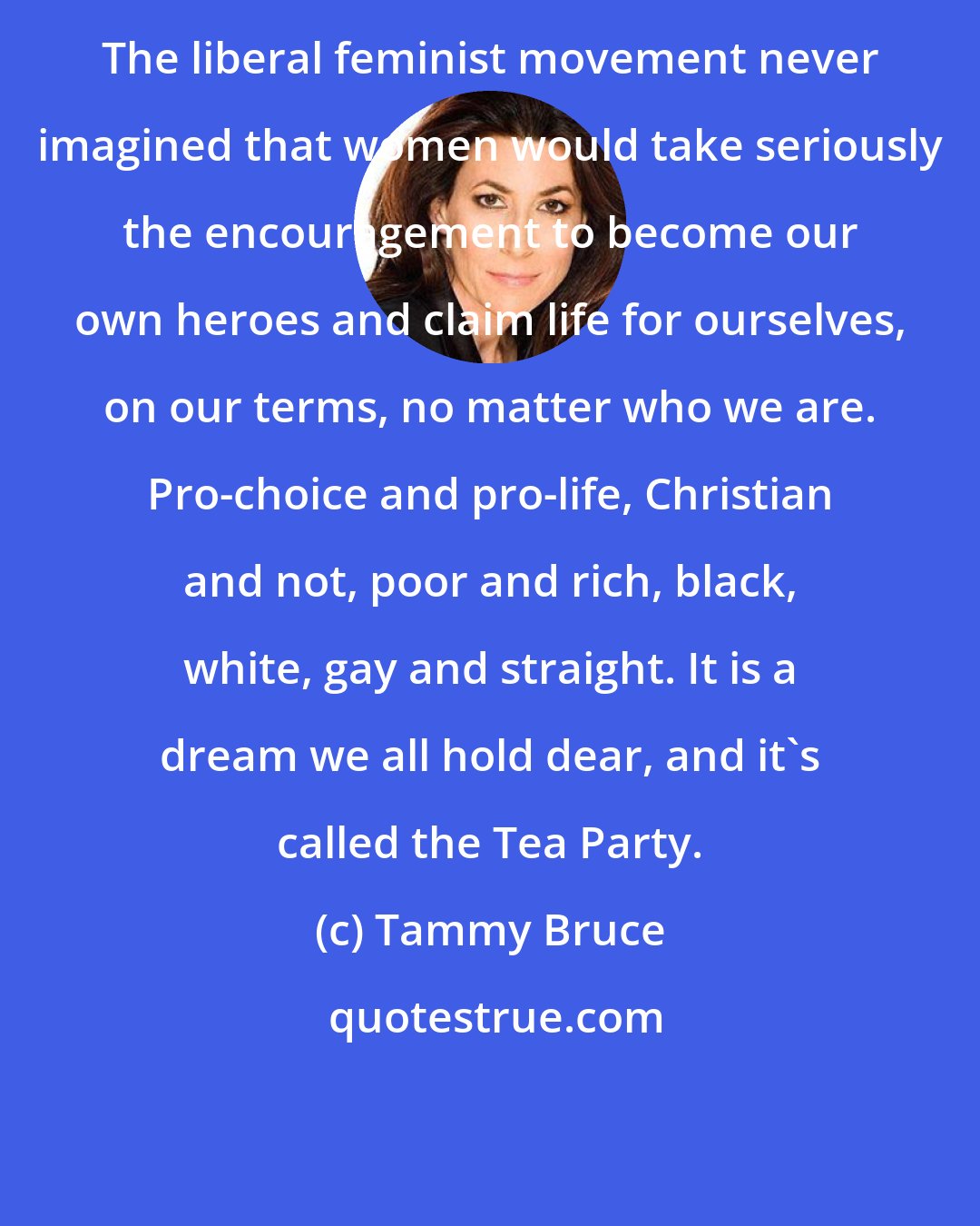 Tammy Bruce: The liberal feminist movement never imagined that women would take seriously the encouragement to become our own heroes and claim life for ourselves, on our terms, no matter who we are. Pro-choice and pro-life, Christian and not, poor and rich, black, white, gay and straight. It is a dream we all hold dear, and it's called the Tea Party.