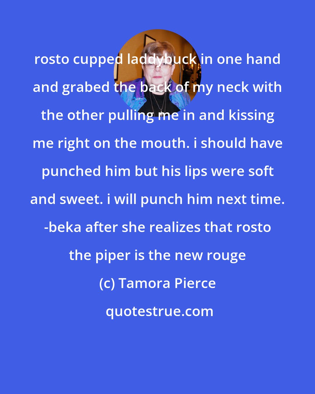 Tamora Pierce: rosto cupped laddybuck in one hand and grabed the back of my neck with the other pulling me in and kissing me right on the mouth. i should have punched him but his lips were soft and sweet. i will punch him next time. -beka after she realizes that rosto the piper is the new rouge