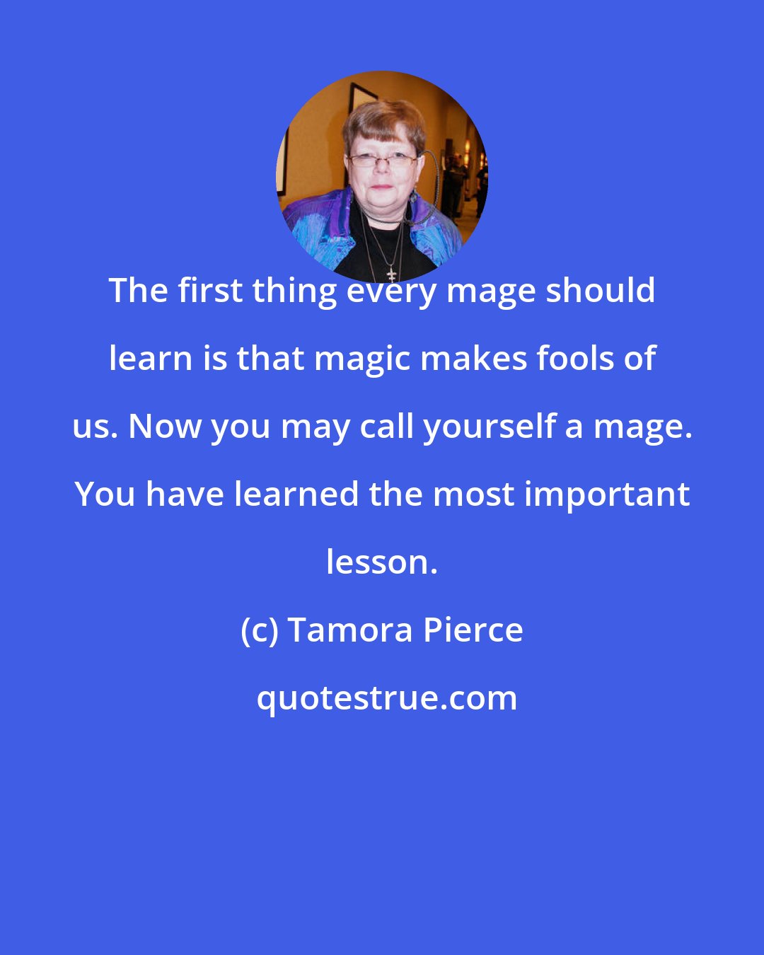 Tamora Pierce: The first thing every mage should learn is that magic makes fools of us. Now you may call yourself a mage. You have learned the most important lesson.