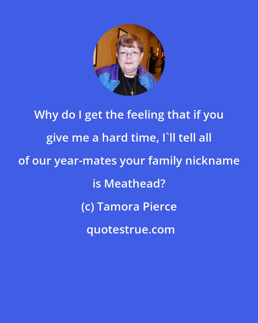 Tamora Pierce: Why do I get the feeling that if you give me a hard time, I'll tell all of our year-mates your family nickname is Meathead?