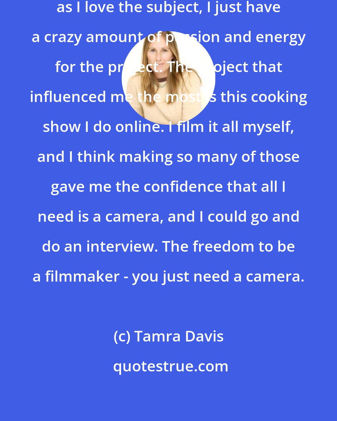 Tamra Davis: I love making films, and as long as I love the subject, I just have a crazy amount of passion and energy for the project. The project that influenced me the most is this cooking show I do online. I film it all myself, and I think making so many of those gave me the confidence that all I need is a camera, and I could go and do an interview. The freedom to be a filmmaker - you just need a camera.