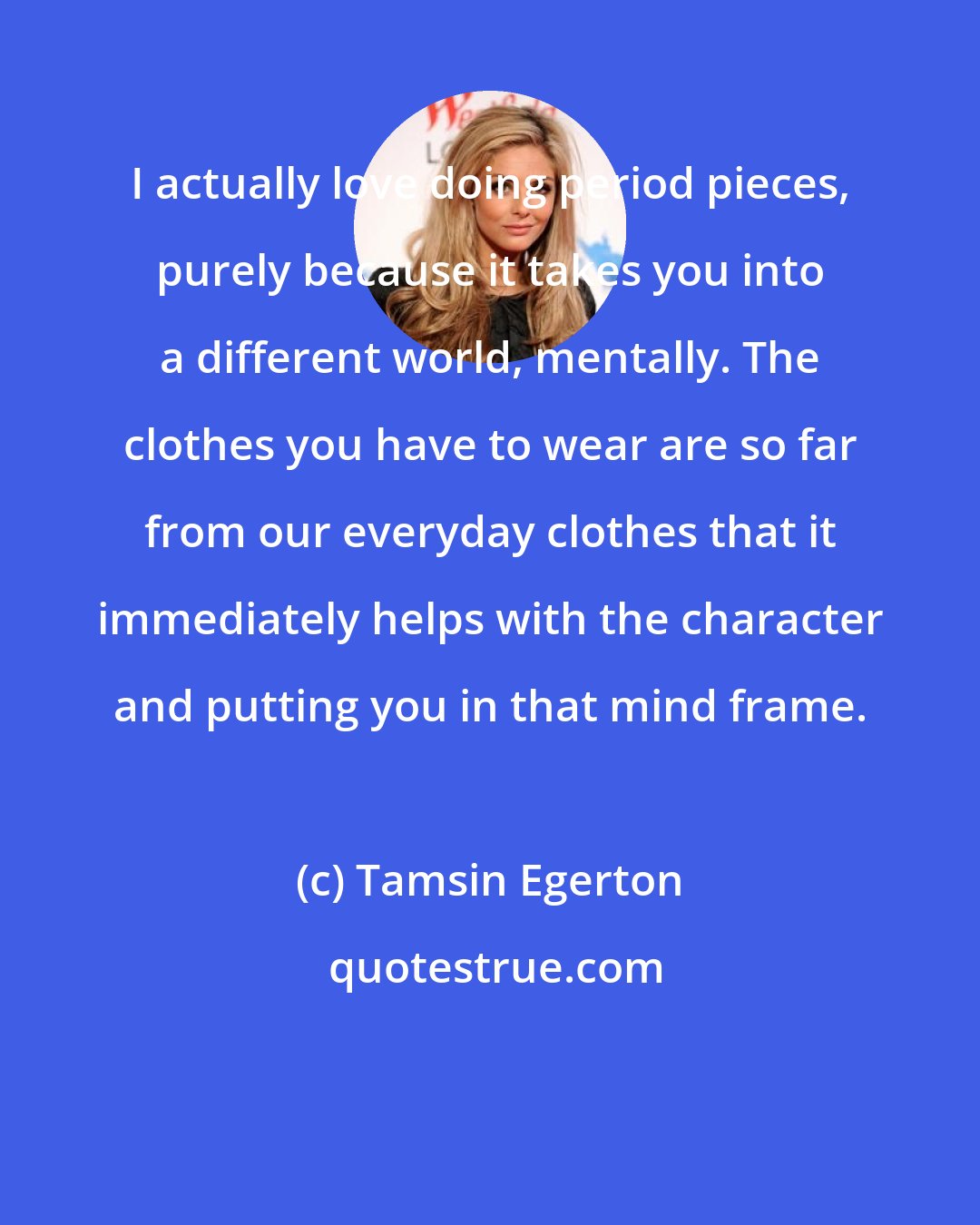 Tamsin Egerton: I actually love doing period pieces, purely because it takes you into a different world, mentally. The clothes you have to wear are so far from our everyday clothes that it immediately helps with the character and putting you in that mind frame.