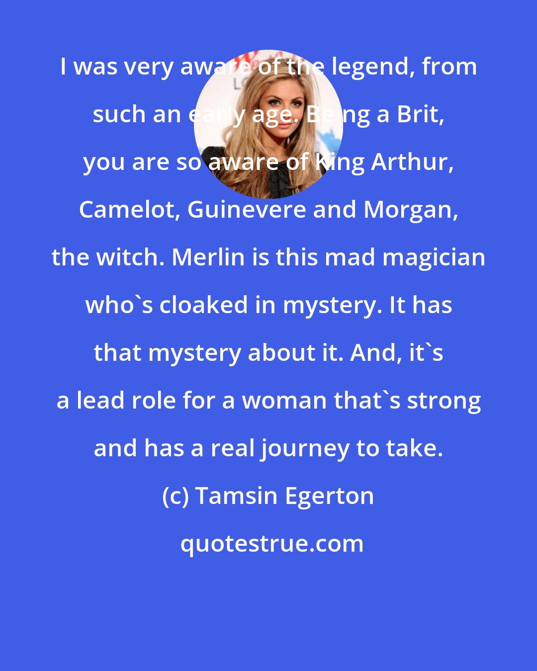 Tamsin Egerton: I was very aware of the legend, from such an early age. Being a Brit, you are so aware of King Arthur, Camelot, Guinevere and Morgan, the witch. Merlin is this mad magician who's cloaked in mystery. It has that mystery about it. And, it's a lead role for a woman that's strong and has a real journey to take.