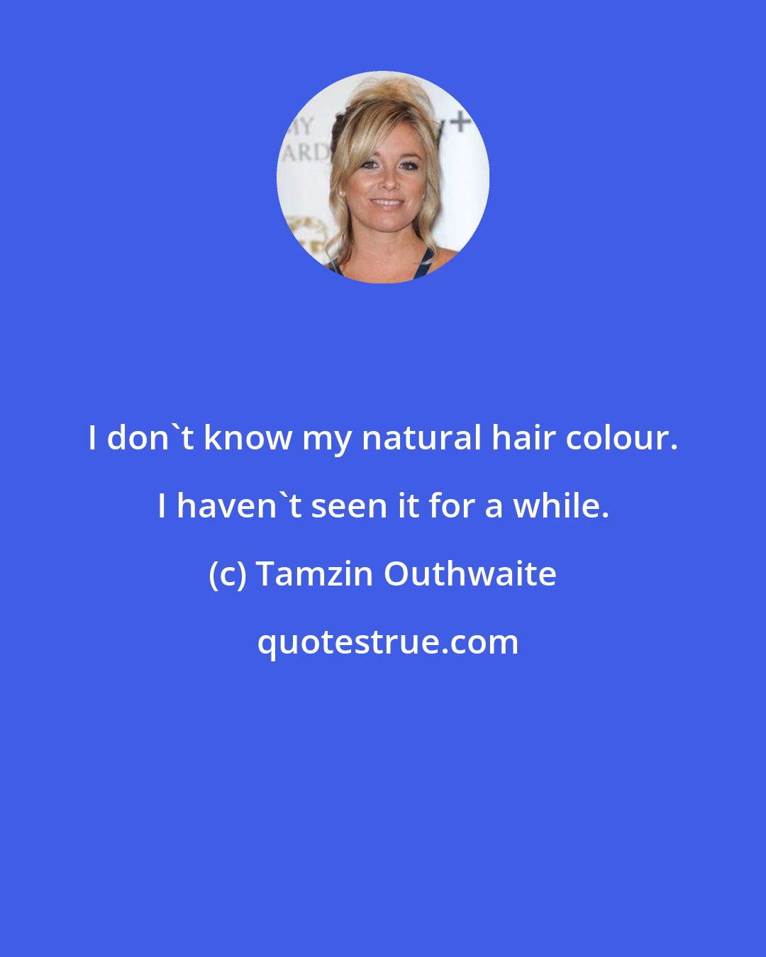 Tamzin Outhwaite: I don't know my natural hair colour. I haven't seen it for a while.