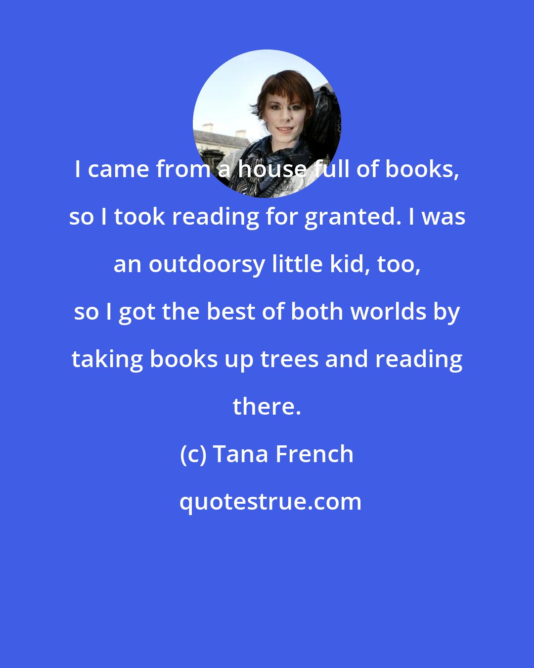 Tana French: I came from a house full of books, so I took reading for granted. I was an outdoorsy little kid, too, so I got the best of both worlds by taking books up trees and reading there.