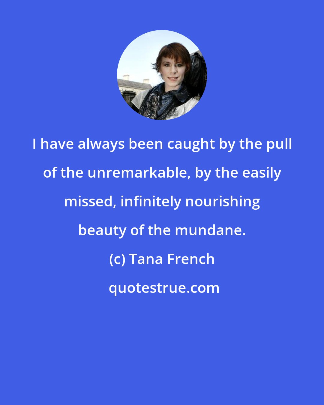 Tana French: I have always been caught by the pull of the unremarkable, by the easily missed, infinitely nourishing beauty of the mundane.