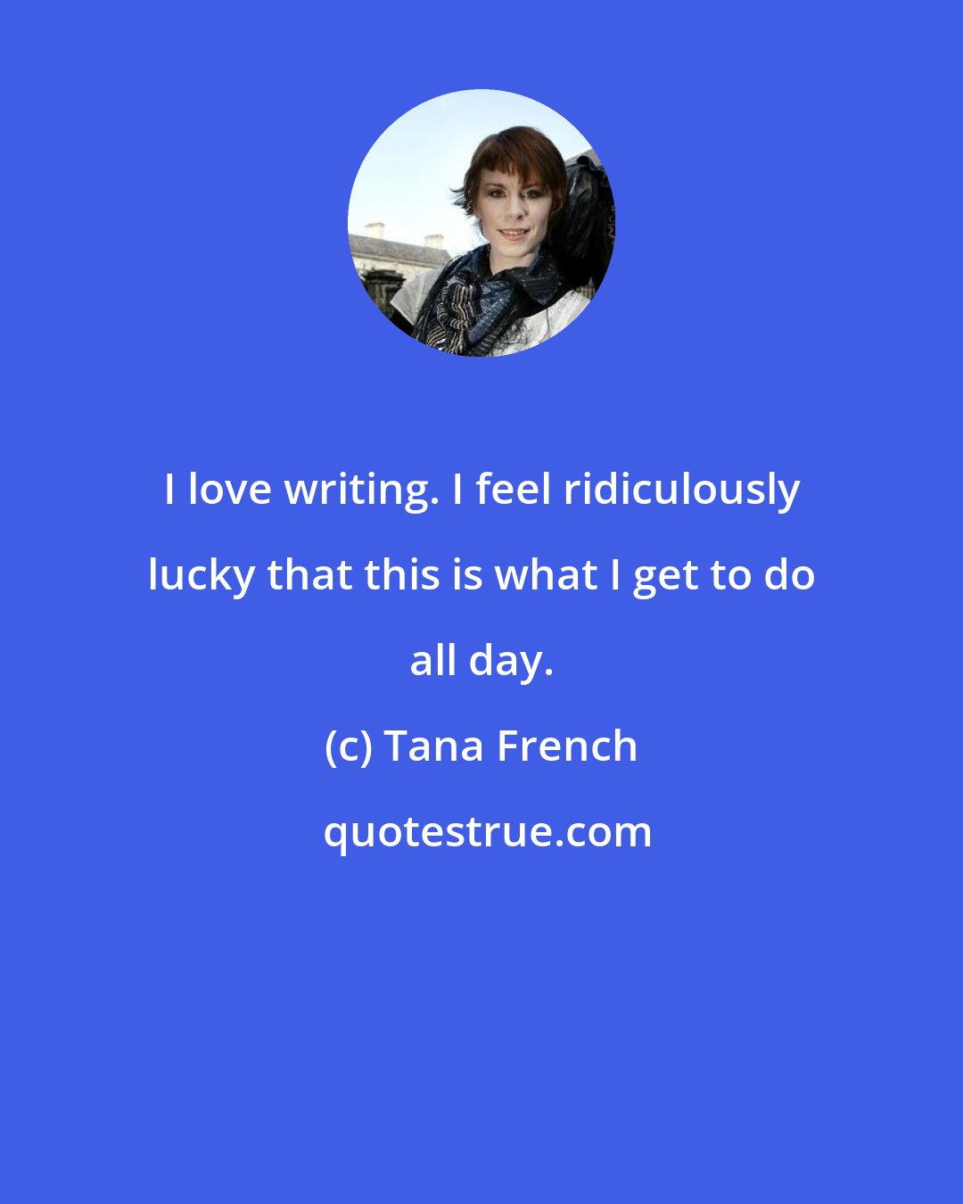 Tana French: I love writing. I feel ridiculously lucky that this is what I get to do all day.