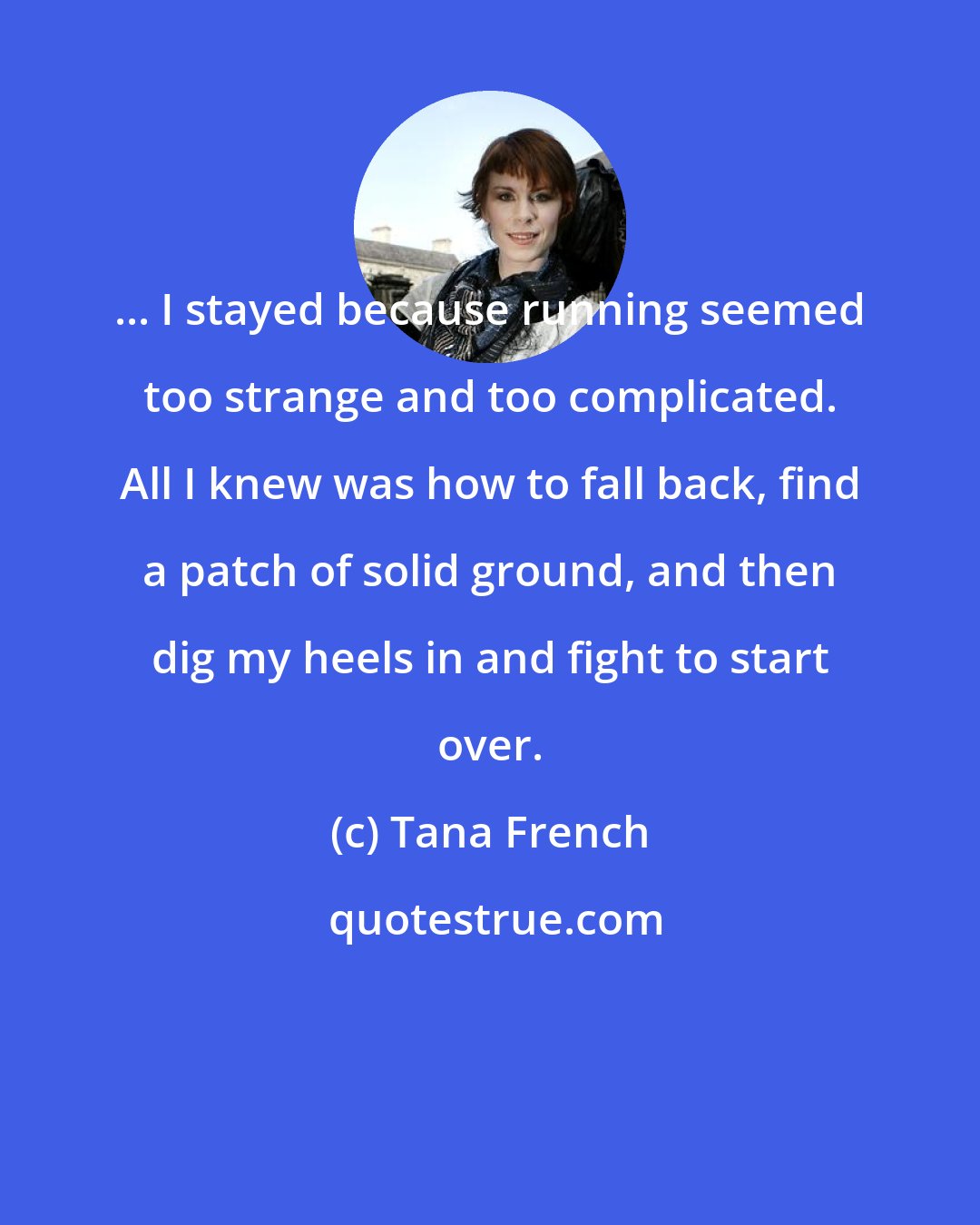 Tana French: ... I stayed because running seemed too strange and too complicated. All I knew was how to fall back, find a patch of solid ground, and then dig my heels in and fight to start over.