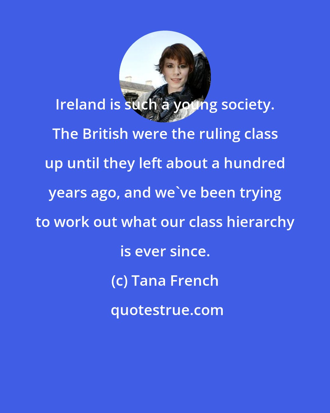 Tana French: Ireland is such a young society. The British were the ruling class up until they left about a hundred years ago, and we've been trying to work out what our class hierarchy is ever since.