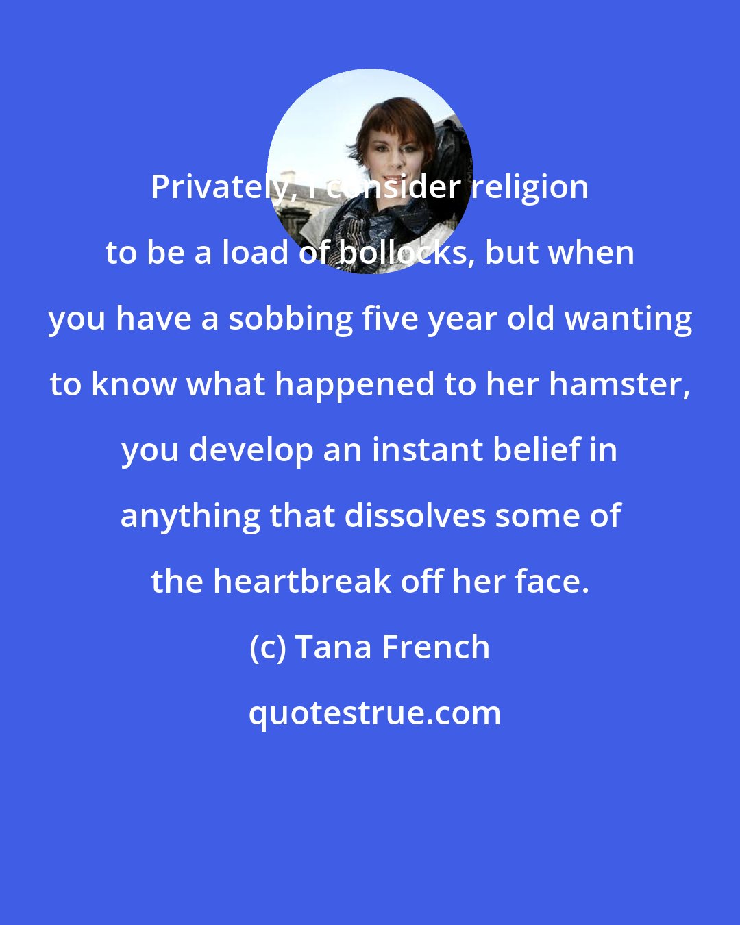 Tana French: Privately, I consider religion to be a load of bollocks, but when you have a sobbing five year old wanting to know what happened to her hamster, you develop an instant belief in anything that dissolves some of the heartbreak off her face.